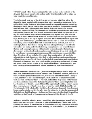 TRAPP, "Jonah 4:5 So Jonah went out of the city, and sat on the east side of the
city, and there made him a booth, and sat under it in the shadow, till he might see
what would become of the city.
Ver. 5. So Jonah went out of the city] As not yet knowing what God might do,
though he found him inclinable to show them mercy upon their repentance. Or he
might think, haply, that these inevites were only sermon sick, penitent indeed for
the present, but it was too good to hold long: these seemingly righteous men would
soon fall from their righteousness, and then be destroyed, though for present
somewhat favoured of God. Mercer reads the text in the pluperfect tense, and makes
it a hysteron proteron, (a) thus, exierat autem Ionas; but Jonah had gone out of the
city, sc. before he had shown himself so hot and hasty against God, and brawled
with him as above. Others think that when he saw which way the squares were like
to go, he flung out of the city in a great pout: and if God had fetched him again with
a sharp blow on the ear (as Queen Elizabeth did the Earl of Essex, her favourite,
when being crossed by her of his will, he uncivilly turned his back, as it were in
contempt), he had done him no wrong. But God is longsuffering; he considereth
whereof we are made, and with what strong corruptions we are beset. He knows
that sin hath a strong heart, and will not easily be done to death; that nothing
cleaves more pertinaciously or is more inexpugnable than a strong lust, whether it
be worldliness, wantonness, passionateness, pride, ambition, revenge, or the like:
these Jebusites will not easily be driven out; these sturdy rebels will hardly be
subdued; these stick closest, as a shirt doth to a leprous body, and cannot be done
off but with great ado. ow if Jonah be of a choleric constitution, and soon kindled;
if this evil of his nature have been confirmed by custom (a second nature); if Satan
stir up the coals, and say to him, as the people did to Pilate, "Do as thou ever hast
done"; God graciously considereth all this, and beareth with his evil manners.
And sat on the east side of the city] Quite out of the precincts; where he might see
their ruin, and not suffer with them. Fawkes, after he had laid his train, and set it to
work to fire the powder at such an hour, was to have retired himself into George’s
Fields, and there to have beheld the sport. That Jonah was so uncharitable as to
wish and wait for the overthrow of ineveh, and not that they would rather return
and live, admits no excuse. But that expecting its overthrow (according to that God
had threatened by him), he secured himself by separating from those sinners against
their own souls, was well and wisely done of him. See Isaiah 48:20; Isaiah 52:11, 2
Corinthians 6:17, Revelation 16:4 Lot did so from Sodom, the people from Core and
his accomplices, John and his disciples from Cerinthus the heretic: he sprung out of
the bath from that blasphemer ( εξηλατο του Bαλανειου), lest he should be punished
with him; so the Church of Jerusalem packed away to Pella (Euseb. 1. 3. c. 5).
And there made him a booth] A sorry something, wherein to repose himself, till the
indignation were overpast. Ministers, as good soldiers of Jesus Christ, must suffer
hardship, be content to dwell in tents, or to lie in huts, till they come to the heavenly
palace, where they shall have a better building, 2 Corinthians 5:1; yea, a throne in
 