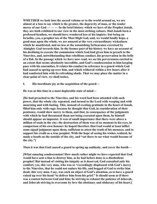 WHETHER we look into the sacred volume or to the world around us, we are
almost at a loss to say which is the greater, the depravity of man, or the tender
mercy of our God — — — In the brief history which we have of the Prophet Jonah,
they are both exhibited to our view in the most striking colours. Had Jonah been a
professed heathen, we should have wondered less at his impiety: but being an
Israelite, yea, a prophet too of the Most High God, and, we would fondly hope, a
good man upon the whole, we are amazed at the very extraordinary wickedness
which he manifested, and no less at the astonishing forbearance exercised by
Almighty God towards him. In the former part of his history we have an account of
his declining to execute the commission which God had given him to preach to the
inevites, and, notwithstanding that rebellious conduct, his preservation in the belly
of a fish. In the passage which we have now read, we see his perverseness carried to
an extent that seems absolutely incredible, and God’s condescension to him keeping
pace with his enormities. It relates his conduct in reference to a gourd which God
had caused to spring up over him, and which withered within a few hours after it
had comforted him with its refreshing shade. That we may place the matter in a
clear point of view, we shall notice,
I. His inordinate joy at the acquisition of the gourd—
He was at this time in a most deplorable state of mind—
[He had preached to the inevites, and his word had been attended with such
power, that the whole city repented, and turned to the Lord with weeping and with
mourning and with fasting. This, instead of exciting gratitude in the heart of Jonah,
filled him only with rage; because he thought that God, in consideration of their
penitence, would shew mercy to them, and that, in consequence of the judgments
with which he had threatened them not being executed upon them, he himself
should appear an impostor. It was of small importance that there were above a
million of souls in the city: the destruction of them was of no moment in his eyes, in
comparison of his own honour: he hoped therefore that God would at least inflict
some signal judgment upon them, sufficient to attest the truth of his menaces, and to
support his credit as a true prophet. With the hope of seeing his wishes realized, he
made a booth on the outside of the city, and “sat there to see what would become of
the city.”]
Then it was that God caused a gourd to spring up suddenly, and cover the booth—
[What amazing condescension! How much rather might we have expected that God
would have sent a lion to destroy him, as he had before done to a disobedient
prophet! But instead of visiting his iniquity as it deserved, God consulted only his
comfort; yes, this very man, who was so “exceedingly displeased with God’s mercy
to the inevites, that he could not endure his life, and begged of God to strike him
dead; this very man, I say, was such an object of God’s attention, as to have a gourd
raised up over his head “to deliver him from his grief.” It should seem as if there
was a contest between God and him; he striving to exhaust the patience of Jehovah,
and Jehovah striving to overcome by love the obstinacy and obduracy of his heart.]
 