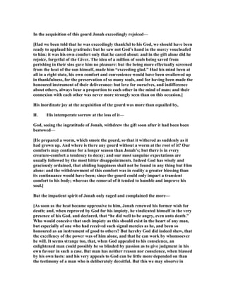 In the acquisition of this gourd Jonah exceedingly rejoiced—
[Had we been told that he was exceedingly thankful to his God, we should have been
ready to applaud his gratitude: but he saw not God’s hand in the mercy vouchsafed
to him: it was his own comfort only that he cared about: and in the gift alone did he
rejoice, forgetful of the Giver. The idea of a million of souls being saved from
perishing in their sins gave him no pleasure: but the being more effectually screened
from the heat of the sun himself, made him “exceeding glad.” Had his mind been at
all in a right state, his own comfort and convenience would have been swallowed up
in thankfulness, for the preservation of so many souls, and for having been made the
honoured instrument of their deliverance: but love for ourselves, and indifference
about others, always bear a proportion to each other in the mind of man: and their
connexion with each other was never more strongly seen than on this occasion.]
His inordinate joy at the acquisition of the gourd was more than equalled by,
II. His intemperate sorrow at the loss of it—
God, seeing the ingratitude of Jonah, withdrew the gift soon after it had been been
bestowed—
[He prepared a worm, which smote the gourd, so that it withered as suddenly as it
had grown up. And where is there any gourd without a worm at the root of it? Our
comforts may continue for a longer season than Jonah’s; but there is in every
creature-comfort a tendency to decay; and our most sanguine expectations are
usually followed by the most bitter disappointments. Indeed God has wisely and
graciously ordained, that abiding happiness shall not be found in any thing but Him
alone: and the withdrawment of this comfort was in reality a greater blessing than
its continuance would have been; since the gourd could only impart a transient
comfort to his body; whereas the removal of it tended to humble and improve his
soul.]
But the impatient spirit of Jonah only raged and complained the more—
[As soon as the heat became oppressive to him, Jonah renewed his former wish for
death; and, when reproved by God for his impiety, he vindicated himself in the very
presence of his God, and declared, that “he did well to be angry, even unto death.”
Who would conceive that such impiety as this should exist in the heart of any man,
but especially of one who had received such signal mercies as he, and been so
honoured as an instrument of good to others? But hereby God did indeed shew, that
the excellency of the power was of him alone, and that he can work by whomsoever
he will. It seems strange too, that, when God appealed to his conscience, an
enlightened man could possibly be so blinded by passion as to give judgment in his
own favour in such a case. But man has neither reason nor conscience, when biassed
by his own lusts: and his very appeals to God can be little more depended on than
the testimony of a man who is deliberately deceitful. But this we may observe in
 