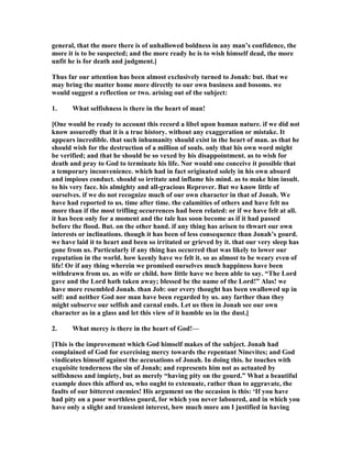 general, that the more there is of unhallowed boldness in any man’s confidence, the
more it is to be suspected; and the more ready he is to wish himself dead, the more
unfit he is for death and judgment.]
Thus far our attention has been almost exclusively turned to Jonah: but. that we
may bring the matter home more directly to our own business and bosoms. we
would suggest a reflection or two. arising out of the subject:
1. What selfishness is there in the heart of man!
[One would be ready to account this record a libel upon human nature. if we did not
know assuredly that it is a true history. without any exaggeration or mistake. It
appears incredible. that such inhumanity should exist in the heart of man. as that he
should wish for the destruction of a million of souls. only that his own word might
be verified; and that he should be so vexed by his disappointment. as to wish for
death and pray to God to terminate his life. or would one conceive it possible that
a temporary inconvenience. which had in fact originated solely in his own absurd
and impious conduct. should so irritate and inflame his mind. as to make him insult.
to his very face. his almighty and all-gracious Reprover. But we know little of
ourselves. if we do not recognize much of our own character in that of Jonah. We
have had reported to us. time after time. the calamities of others and have felt no
more than if the most trifling occurrences had been related: or if we have felt at all.
it has been only for a moment and the tale has soon become as if it had passed
before the flood. But. on the other hand. if any thing has arisen to thwart our own
interests or inclinations. though it has been of less consequence than Jonah’s gourd.
we have laid it to heart and been so irritated or grieved by it. that our very sleep has
gone from us. Particularly if any thing has occurred that was likely to lower our
reputation in the world. how keenly have we felt it. so as almost to be weary even of
life! Or if any thing wherein we promised ourselves much happiness have been
withdrawn from us. as wife or child. how little have we been able to say. “The Lord
gave and the Lord hath taken away; blessed be the name of the Lord!” Alas! we
have more resembled Jonah. than Job: our every thought has been swallowed up in
self: and neither God nor man have been regarded by us. any farther than they
might subserve our selfish and carnal ends. Let us then in Jonah see our own
character as in a glass and let this view of it humble us in the dust.]
2. What mercy is there in the heart of God!—
[This is the improvement which God himself makes of the subject. Jonah had
complained of God for exercising mercy towards the repentant inevites; and God
vindicates himself against the accusations of Jonah. In doing this. he touches with
exquisite tenderness the sin of Jonah; and represents him not as actuated by
selfishness and impiety, but as merely “having pity on the gourd.” What a beautiful
example does this afford us, who ought to extenuate, rather than to aggravate, the
faults of our bitterest enemies! His argument on the occasion is this: ‘If you have
had pity on a poor worthless gourd, for which you never laboured, and in which you
have only a slight and transient interest, how much more am I justified in having
 