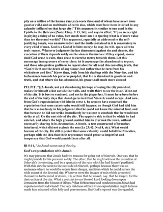 pity on a million of the human race, (six-score thousand of whom have never done
good or evil,) and on multitudes of cattle also, which must have been involved in any
calamity inflicted on that large city!’ This argument is similar to one used in the
Epistle to the Hebrews [ ote: Chap. 9:13, 14.], and says in effect, ‘If you were right
in pitying a thing of no value, how much more am I in sparing what is of more value
than ten thousand worlds!’ This argument, especially as addressed to the self-
justifying Jonah, was unanswerable: and the truth contained in it is consolatory to
every child of man. God is a God of infinite mercy: he may, he will, spare all who
truly repent. Whatever judgments he has denounced against sin and sinners, the
execution of them depends solely on the sinners themselves: if they repent, sooner
shall God cease to exist, than cease to exercise mercy towards them. Let this
encourage transgressors of every class: let it encourage the abandoned to repent;
and those who profess godliness to repent also: for all need this consoling truth, that
“God willeth not the death of any sinner, but rather that he turn from his
wickedness and live.” Know then, both from his dealings with the inevites, and his
forbearance towards his perverse prophet, that He is abundant in goodness and
truth, and that where sin has abounded, his grace shall much more abound
PULPIT, "§ 2. Jonah, not yet abandoning his hope of seeing the city punished,
makes for himself a hut outside the walls, and waits there to see the issue. Went out
of the city. It is best so rendered, and not in the pluperfect. It must have been before
the end of the forty days that Jonah perceived that ineveh would escape. And now,
from God's expostulation with him in verse 4, he seem to have conceived the
expectation that some catastrophe would still happen; as though God had told him
that he was too hasty in his judgment, that he could not know the mind of God, and
that because he did not strike immediately he was not to conclude that he would not
strike at all. On the east side of the city. The opposite side to that by which he had
entered, and where the high ground enabled him to overlook the town, without
necessarily sharing in its destruction. A booth. A tent constructed of branches
interlaced, which did not exclude the sun (Le 23:42; e:14, etc). What would
become of the city. He still expected that some calamity would befall the inevites,
perhaps with the idea that their repentance would prove so imperfect and
temporary that God would punish them after all.
BI 5-11, "So Jonah went out of the city.
God’s expostulation with Jonah
We may presume that Jonah had two reasons for going out of Nineveh. One was, that he
might provide for his personal safety. The other, that he might witness the execution of
Jehovah’s threatening, and be a spectator of the ruin which he had himself predicted.
With this view he went to the east side of Nineveh, perhaps because there was an
eminence where he would be secure from danger, and from which he could survey the
wide extent of the devoted city. Whatever were the images of ruin which presented
themselves to the mind of Jonah, it is certain that he looked, nay, that he longed, for the
destruction of the city. What a contrast to our blessed Lord looking down upon
Jerusalem from the Mount of Olives. What forbearance and condescension Jonah had
experienced at God’s hand! The very mildness of the Divine expostulation ought to have
made him ashamed of his folly and perverseness. But God’s reproof was disregarded,
 