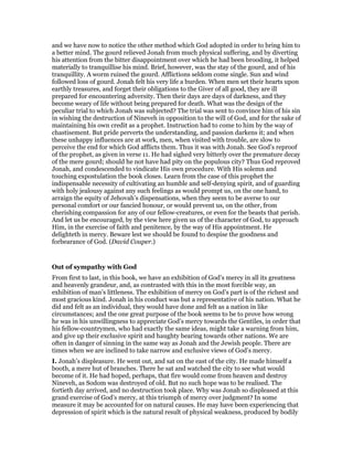 and we have now to notice the other method which God adopted in order to bring him to
a better mind. The gourd relieved Jonah from much physical suffering, and by diverting
his attention from the bitter disappointment over which he had been brooding, it helped
materially to tranquillise his mind. Brief, however, was the stay of the gourd, and of his
tranquillity. A worm ruined the gourd. Afflictions seldom come single. Sun and wind
followed loss of gourd. Jonah felt his very life a burden. When men set their hearts upon
earthly treasures, and forget their obligations to the Giver of all good, they are ill
prepared for encountering adversity. Then their days are days of darkness, and they
become weary of life without being prepared for death. What was the design of the
peculiar trial to which Jonah was subjected? The trial was sent to convince him of his sin
in wishing the destruction of Nineveh in opposition to the will of God, and for the sake of
maintaining his own credit as a prophet. Instruction had to come to him by the way of
chastisement. But pride perverts the understanding, and passion darkens it; and when
these unhappy influences are at work, men, when visited with trouble, are slow to
perceive the end for which God afflicts them. Thus it was with Jonah. See God’s reproof
of the prophet, as given in verse 11. He had sighed very bitterly over the premature decay
of the mere gourd; should he not have had pity on the populous city? Thus God reproved
Jonah, and condescended to vindicate His own procedure. With His solemn and
touching expostulation the book closes. Learn from the case of this prophet the
indispensable necessity of cultivating an humble and self-denying spirit, and of guarding
with holy jealousy against any such feelings as would prompt us, on the one hand, to
arraign the equity of Jehovah’s dispensations, when they seem to be averse to our
personal comfort or our fancied honour, or would prevent us, on the other, from
cherishing compassion for any of our fellow-creatures, or even for the beasts that perish.
And let us be encouraged, by the view here given us of the character of God, to approach
Him, in the exercise of faith and penitence, by the way of His appointment. He
delighteth in mercy. Beware lest we should be found to despise the goodness and
forbearance of God. (David Couper.)
Out of sympathy with God
From first to last, in this book, we have an exhibition of God’s mercy in all its greatness
and heavenly grandeur, and, as contrasted with this in the most forcible way, an
exhibition of man’s littleness. The exhibition of mercy on God’s part is of the richest and
most gracious kind. Jonah in his conduct was but a representative of his nation. What he
did and felt as an individual, they would have done and felt as a nation in like
circumstances; and the one great purpose of the book seems to be to prove how wrong
he was in his unwillingness to appreciate God’s mercy towards the Gentiles, in order that
his fellow-countrymen, who had exactly the same ideas, might take a warning from him,
and give up their exclusive spirit and haughty bearing towards other nations. We are
often in danger of sinning in the same way as Jonah and the Jewish people. There are
times when we are inclined to take narrow and exclusive views of God’s mercy.
I. Jonah’s displeasure. He went out, and sat on the east of the city. He made himself a
booth, a mere hut of branches. There he sat and watched the city to see what would
become of it. He had hoped, perhaps, that fire would come from heaven and destroy
Nineveh, as Sodom was destroyed of old. But no such hope was to be realised. The
fortieth day arrived, and no destruction took place. Why was Jonah so displeased at this
grand exercise of God’s mercy, at this triumph of mercy over judgment? In some
measure it may be accounted for on natural causes. He may have been experiencing that
depression of spirit which is the natural result of physical weakness, produced by bodily
 