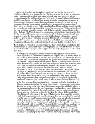 or mental toil. Mistaken zeal for God may also in part account for the prophet’s
displeasure. He may have fancied that the Ninevites were not in a fit state to appreciate
mercy. Personal pride also had some share in it. It is hard for a man, even when a
prophet of God, to forget himself in doing God’s work. He was afraid that the Ninevites
would despise him as a prophet of lies. A more satisfactory reason than these must be
found. Jonah’s displeasure resulted from the fact that his exclusive love for his own
country and his own people caused him to have no sympathy with this extension of
God’s mercy to a Gentile people. To his way of thinking, Nineveh’s being spared, was like
the strengthening and prospering, of his country’s greatest enemy. Taking such a view of
the case, he had no sympathy whatever with God s mercy being extended to them. In
God s dealings with Nineveh there was a glorious revelation of many mercies yet in store
for the Gentiles. If Jonah saw that vision, that “first fruits” of mercy to the Gentiles, he
turned away from the sight and shut his eyes. It did not agree with another vision, a
picture of his own fancy—the lasting greatness of the Jewish people as the exclusive
people of God. Jonah came to a better mind afterwards. His heart was enlarged, and his
sympathies widened, when God spoke to him. It was then that he wrote this story.
II. God’s plea in vindication of his sparing mercy. There is something wonderful in this
condescension on God’s part to argue with the prophet and to justify Himself. He shows
him the folly and the wrongness of his displeasure. But He has to prepare Jonah’s mind
first of all.
1. He begins by taking away Jonah’s displeasure. An angry man cannot look all
round a question; he takes a one-sided view, and keeps to that. And Jonah, before he
can see the full meaning of God’s mercy, must become calm, and rid himself of all his
vexation. This God did when He prepared the “gourd,” and caused it to overshadow
the prophet. This plant is of exceedingly quick growth. It is chiefly remarkable for its
leaves. Only one leaf grows on a branch, but, being large, sometimes measuring more
than a foot, and spread out in the shape of an open hand, their collective shade
would afford excellent shelter from the heat of the sun. There was nothing
miraculous in the fact of this plant springing up beside Jonah’s resting-place, but if
the words be taken literally, the development of the plant so quickly is certainly
miraculous. The Ruler of nature is here working, not contrary to, but in harmony
with, and yet above, natural law. Under the shelter of this plant Jonah’s spirits
revive, displeasure vanishes, and he who yesterday was exceedingly displeased is
now found “exceeding glad.” Jonah is now in a better state of mind to listen to God.
2. But God has something more to do before He speaks to Jonah. Comfort is to be
followed again by discomfort. The gourd withers, and a “vehement east wind” arises.
This was not as our east winds. It was the sultry and oppressive wind which blows in
the summer months across the vast Arabian desert, and produces universal languor
and relaxation. Thus exposed, the prophet sinks down into weariness and languor.
Sorrow comes over him, and he longs to die. Now the voice of God comes to him.
“Doest thou well to be angry for the gourd?” Let us have a clear idea of the point on
which God’s argument turns. It is neither the gourd nor the worm that God lays hold
of in His plea, but Jonah’s sorrow for the gourd. The gourd was a loss to the man, for
which he grieved. But it was more and better than a selfish regret. Man has a
sympathy with all life, not only in the animal, but also in the vegetable world. Jonah
pitied the gourd, with its short life. Then came further sublime Divine pleadings. In
the light of heaven Jonah now sees his unreasonableness. All his fault lay in not
allowing God to have the same sympathies as he had himself. What was a gourd
compared with the great city of Nineveh? Yet Jonah pitied the one, and was angry
because God had pity upon the other; Jonah was all wrong, and he sees it now and is
 