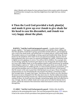 silent. Silently and in shame he rises and goes home to his country and to his people,
to tell them how wrong he was, that they might know how right God was. (James
Menzies.)
6 Then the Lord God provided a leafy plant[a]
and made it grow up over Jonah to give shade for
his head to ease his discomfort, and Jonah was
very happy about the plant.
BAR ES, "And the Lord God prepared a gourd - , (a palm-christ, English
margin, rightly.) . “God again commanded the gourd, as he did the whale, willing only
that this should be. Forthwith it springs up beautiful and full of flower, and straightway
was a roof to the whole booth, and anoints him so to speak with joy, with its deep shade.
The prophet rejoices at it exceedingly, as being a great and thankworthy thing. See now
herein too the simplicity of his mind. For he was grieved exceedingly, because what he
had prophesied came not to pass; he rejoiced exceedingly for a plant. A blameless mind
is lightly moved to gladness or sorrow. You will see this in children. For as people who
are not strong, easily fall, if someone gives them no very strong push, but touches them
as it were with a lighter hand, so too the guileless mind is easily carried away by anything
which delights or grieves it.” Little as the shelter of the palm-christ was in itself, Jonah
must have looked upon its sudden growth, as a fruit of God’s goodness toward him, (as it
was) and then perhaps went on to think (as people do) that this favor of God showed
that He meant, in the end, to grant him what his heart was set upon. Those of impulsive
temperaments are ever interpreting the acts of God’s Providence, as bearing on what
they strongly desire. Or again, they argue, ‘God throws this or that in our way; therefore
He means us not to relinquish it for His sake, but to have it.’ By this sudden miraculous
shelter against the burning Assyrian sun, which God provided for Jonah, He favored his
waiting on there. So Jonah may have thought, interpreting rightly that God willed him to
stay; wrongly, why He so willed. Jonah was to wait, not to see what he desired, but to
receive, and be the channel of the instruction which God meant to convey to him and
through him.
CLARKE, "And the Lord God prepared a gourd - I believe this should be
rendered in the preterpluperfect tense. The Lord Had prepared this plant, ‫קיקיון‬ kikayon.
It had in the course of God’s providence been planted and grown up in that place,
 