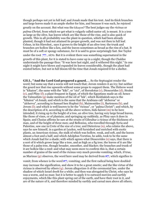though perhaps not yet in full leaf; and Jonah made that his tent. And its thick branches
and large leaves made it an ample shelter for him, and because it was such, he rejoiced
greatly on the account. But what was the kikayon? The best judges say the ricinus or
palma Christi, from which we get what is vulgarly called castor oil, is meant. It is a tree
as large as the olive, has leaves which are like those of the vine, and is also quick of
growth. This in all probability was the plant in question, which had been already
planted, though it had not attained its proper growth, and was not then in full leaf.
Celsus, in his Hierobot., says it grows to the height of an olive tree; the trunk and
branches are hollow like a kex, and the leaves sometimes as broad as the rim of a hat. It
must be of a soft or spongy substance, for it is said to grow surprisingly fast. See Taylor
under the root ‫קיק‬ , 1670. But it is evident there was something supernatural in the
growth of this plant, for it is stated to have come up in a night; though the Chaldee
understands the passage thus: “It was here last night, and it withered this night.” In one
night it might have blown and expanded its leaves considerably, though the plant had
existed before, but not in full bloom till the time that Jonah required it for a shelter.
GILL, "And the Lord God prepared a gourd,.... So the Septuagint render the
word; but some say that a worm will not touch that; Jerom renders it an ivy; but neither
the gourd nor that rise upwards without some props to support them. The Hebrew word
is "kikaion", the same with the "kiki", or "cici", of Herodotus (c), Dioscorides (d), Strabo
(e), and Pliny (f); a plant frequent in Egypt, of which the Egyptians made an oil; hence
the Talmudists (g) make mention of the oil of "kik", which Reshlakish says is the
"kikaion" of Jonah; and which is the same that the Arabians call "alcheroa" or
"alcherva", according to Samuel ben Hophni (h), Maimonides (i), Bartenora (k), and
Jerom (l); and which is well known to be the "ricinus", or "palma Christi"; and which, by
the description of it, according to all the above writers, bids fairest (m) to be here
intended; it rising up to the height of a tree, an olive tree, having very large broad leaves,
like those of vines, or of plantain; and springing up suddenly, as Pliny says it does in
Spain; and Clusius affirms he saw at the straits of Gibraltar a ricinus of the thickness of a
man, and of the height of three men; and Bellonius, who travelled through Syria and
Palestine, saw one in Crete of the size of a tree; and Dietericus (n), who relates the above,
says he saw himself, in a garden at Leyden, well furnished and enriched with exotic
plants, an American ricinus, the stalk of which was hollow, weak, and soft, and the leaves
almost a foot and a half; and which Adolphus Vorstius, he adds, took to be the same
which Jonah had for a shade; with which agrees what Dioscorides (o) says, that there is
a sort of it which grows large like a tree, and as high as a fig tree; the leaves of it are like
those of a palm tree, though broader, smoother, and blacker; the branches and trunk of
it are hollow like a reed: and what may seem more to confirm this is, that a certain
number of grains of the seed of the ricinus very much provoke vomiting; which, if true,
as Marinus (p) observes, the word here used may be derived from ‫,קוא‬ which signifies to
vomit; from whence is the word ‫,קיא‬ vomiting; and the first radical being here doubled
may increase the signification, and show it to be a great emetic; and the like virtue of the
ricinus is observed by others (q). Jerom allegorizes it of the ceremonial law, under the
shadow of which Israel dwelt for a while; and then was abrogated by Christ, who says he
was a worm, and no man: but it is better to apply it to outward mercies and earthly
enjoyments, which like this plant spring out of the earth, and have their root in it, and
are of the nature of it, and therefore minded by earthly and carnal men above all others;
 