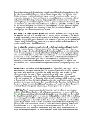 they are thin, slight, and slender things; there is no solidity and substance in them, like
the kiki, whose stalk is hollow as a reed, as Dioscorides says; they are light and empty
things, vanity and vexation of spirit; spring up suddenly sometimes, and are gone as
soon; some men come to riches and honour at once, and rise up to a very great pitch of
both, and quickly fall into poverty and disgrace again; for these are very uncertain
perishing things, like this herb or plant, or even as grass, which soon withers away. They
are indeed of God, who is the Father of mercies, and are the gifts of his providence, and
not the merit of men; they are disposed of according to his will, and "prepared" by him
in his purposes, and given forth according to them, and in his covenant to his own
special people, and are to them blessings indeed:
and made it to come up over Jonah; over his head, as follows; and it may be over
the booth he had built, which was become in a manner useless; the leaves of the boughs
of which it was made being withered with the heat of the sun; it came over him so as to
cover him all over; which may denote both the necessity of outward mercies, as food and
raiment, which the Lord knows his people have need of; and the sufficiency of them he
grants, with which they should be content:
that it might be a shadow over his head, to deliver him from his grief; either
from the vexation of mind at the repentance of the Ninevites, and the mercy shown
them; this being a refreshment unto him, and which he might take as a new token of the
Lord's favourable regard to him, after the offence he had given him, and gentle reproof
for it; or from the headache, with which he was thought to have been afflicted, through
his vexation; or by the heat of the sun; or rather it was to shelter him from the heat of
the sun, and the distress that gave him: so outward mercies, like a reviving and
refreshing shadow, exhilarate the spirits, and are a defence against the injuries and
insults of men, and a preservative from the grief and distress which poverty brings with
it:
so Jonah was exceeding glad of the gourd; or, "rejoiced with a great joy" (r); he
was excessively and above measure glad of it, because of its usefulness to him: outward
mercies are what we should be thankful for; and it is good for men to rejoice in their
labours, and enjoy the good of them; to eat their bread with a merry heart and
cheerfulness; but should not be elevated with them beyond measure, lifted up with
pride, and boast and glory of them, and rejoice in such boastings, which is evil; or rejoice
in them as their portion, placing their happiness therein, which is to rejoice in a thing of
naught; or to overrate mercies, and show more affection for them than for God himself,
the giver of them, who only should be our "exceeding joy"; and, when this is the case, it
is much if they are not quickly taken away, as Jonah's gourd was, as follows:
HE RY, "God's gracious provision for his shelter and refreshment when he thus
foolishly afflicted himself and was still adding yet more and more to his own affliction,
Jon_4:6. Jonah was sitting in his booth, fretting at the cold of the night and the heat of
the day, which were both grievous to him, and God might have said, It is his own choice,
his own doing, a house of his own building, let him make the best of it; but he looked on
him with compassion, as the tender mother does on the froward child, and relieved him
against the grievances which he by his own wilfulness created to himself. He prepared a
gourd, a plant with broad leaves, and full of them, that suddenly grew up, and covered
his hut or booth, so as to keep off much of the injury of the cold and heat. It was a
shadow over his head, to deliver him from his grief, that, being refreshed in body, he
might the better guard against the uneasiness of his mind, which outward crosses and
 