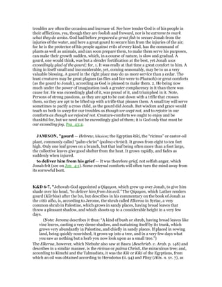 troubles are often the occasion and increase of. See how tender God is of his people in
their afflictions, yea, though they are foolish and froward, nor is he extreme to mark
what they do amiss. God had before prepared a great fish to secure Jonah from the
injuries of the water, and here a great gourd to secure him from the injuries of the air;
for he is the protector of his people against evils of every kind, has the command of
plants as well as animals, and can soon prepare them, to make them serve his purposes,
can make their growth sudden, which, in a course of nature, is slow and gradual. A
gourd, one would think, was but a slender fortification at the best, yet Jonah was
exceedingly glad of the gourd; for, 1. It was really at that time a great comfort to him. A
thing in itself small and inconsiderable, yet, coming seasonably, may be to us a very
valuable blessing. A gourd in the right place may do us more service than a cedar. The
least creatures may be great plagues (as flies and lice were to Pharaoh) or great comforts
(as the gourd to Jonah), according as God is pleased to make them. 2. He being now
much under the power of imagination took a greater complacency in it than there was
cause for. He was exceedingly glad of it, was proud of it, and triumphed in it. Note,
Persons of strong passions, as they are apt to be cast down with a trifle that crosses
them, so they are apt to be lifted up with a trifle that pleases them. A small toy will serve
sometimes to pacify a cross child, as the gourd did Jonah. But wisdom and grace would
teach us both to weep for our troubles as though we wept not, and to rejoice in our
comforts as though we rejoiced not. Creature-comforts we ought to enjoy and be
thankful for, but we need not be exceedingly glad of them; it is God only that must be
our exceeding joy, Psa_43:4.
JAMISO , "gourd — Hebrew, kikaion; the Egyptian kiki, the “ricinus” or castor-oil
plant, commonly called “palm-christ” (palma-christi). It grows from eight to ten feet
high. Only one leaf grows on a branch, but that leaf being often more than a foot large,
the collective leaves give good shelter from the heat. It grows rapidly, and fades as
suddenly when injured.
to deliver him from his grief — It was therefore grief, not selfish anger, which
Jonah felt (see on Jon_4:1). Some external comforts will often turn the mind away from
its sorrowful bent.
K&D 6-7, "Jehovah-God appointed a Qiqayon, which grew up over Jonah, to give him
shade over his head, “to deliver him from his evil.” The Qiqayon, which Luther renders
gourd (Kürbiss) after the lxx, but describes in his commentary on the book of Jonah as
the vitis alba, is, according to Jerome, the shrub called Elkeroa in Syriac, a very
common shrub in Palestine, which grows in sandy places, having broad leaves that
throw a pleasant shadow, and which shoots up to a considerable height in a very few
days.
(Note: Jerome describes it thus: “A kind of bush or shrub, having broad leaves like
vine leaves, casting a very dense shadow, and sustaining itself by its trunk, which
grows very abundantly in Palestine, and chiefly in sandy places. If placed in sowing
land, being quickly nourished, it grows up into a tree, and in a very few days what
you saw as nothing but a herb you now look upon as a small tree.”)
The Elkeroa, however, which Niebuhr also saw at Basra (Beschrieb. v. Arab. p. 148) and
describes in a similar manner, is the ricinus or palma Christi, the miraculous tree; and,
according to Kimchi and the Talmudists, it was the Kik or Kiki of the Egyptians, from
which an oil was obtained according to Herodotus (ii. 94) and Pliny (Hits. n. xv. 7), as
 