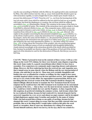 was the case according to Niebuhr with the Elkeroa. Its rapid growth is also mentioned
by Pliny, who calls it ricinus (see Ges. thes. p. 1214). God caused this shrub to grow up
with miraculous rapidity, to such a height that it cast a shade upon Jonah's head, to
procure him deliverance (‫ּו‬‫ל‬ ‫יל‬ ִ ַ‫ה‬ ְ‫)ל‬ “from his evil,” i.e., not from the burning heat of the
sun (ab aestu solis), from which he suffered in the hut which he had run up so hastily
with twigs, but from his displeasure or vexation, the evil from which he suffered
according to Jon_4:3 (Rosenmüller, Hitzig). The variation in the names of the Deity in
Jon_4:6-9 is worthy of notice. The creation of the miraculous tree to give shade to Jonah
is ascribed to Jehovah-Elohim in Jon_4:6. This composite name, which occurs very
rarely except in Genesis 2 and 3 (see comm. on Gen_2:4), is chosen here to help the
transition from Jehovah in Jon_4:4 to Elohim in Jon_4:7, Jon_4:8. Jehovah, who
replies to the prophet concerning his discontented complaint (Jon_4:4) as Elohim, i.e.,
as the divine creative power, causes the miraculous tree to spring up, to heal Jonah of
his chagrin. And to the same end hâ-Elohim, i.e., the personal God, prepares the worm
which punctures the miraculous tree and causes it to wither away (Jon_4:7); and this is
also helped by the east wind appointed by Elohim, i.e., the Deity ruling over nature
(Jon_4:8), to bring about the correction of the prophet, who was murmuring against
God. Hence the different names of God are employed with thoughtful deliberation.
Jonah rejoiced exceedingly at the miraculous growth of the shrub which provided for
him, because he probably saw therein a sign of the goodness of God and of the divine
approval of his intention to wait for the destruction of Nineveh. But this joy was not to
last long.
CALVI , "Before I proceed to treat on the contents of these verses, I will say a few
things on the word ‫,קיקיון‬ kikiun; for there were formerly some disputes respecting
this word. Some render it, a gourd; (eucurbitam) others think it to have been a
cucumber. Free conjectures are commonly made respecting obscure and unknown
things. However, the first rendering has been the received one: and Augustine says,
that a tumult arose in some church, when the Bishop rend the new interpretation of
Jerome, who said that it was the ivy. Those men were certainly thoughtless and
foolish who were so offended for a matter so trifling; for they ought to have more
carefully inquired which version was the best and most correct. And Augustine did
not act so very wisely in this affair; for superstition so possessed him, that he was
unwilling that the received version of the Old Testament should be changed. He
indeed willingly allowed Jerome to translate the ew Testament from the Greek
original; but he would not have the Old Testament to be touched; for he entertained
a suspicion of the Jews, — that as they were the most inveterate enemies of the faith,
they would have tried to falsify the Law and the Prophets. As then Augustine had
this suspicion, he preferred retaining the common version. And Jerome relates that
he was traduced at Rome, because he had rendered it ivy instead of gourd; but he
answered Augustine in a very severe and almost an angry manner; and he inveighed
in high displeasure against some Cornelius and another by the name of Asinius
Polio, who had accused him at Rome as one guilty of sacrilege, because he had
changed this word. I cannot allege in excuse, that they peevishly rejected what was
probable. But as to the thing itself, I would rather retain in this place the word
gourd, or cucumber, than to cause any disturbance by a thing of no moment.
Jerome himself confesses, that it was not ivy; for he says, that it was a kind of a
 