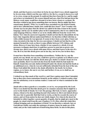 shrub, and that it grows everywhere in Syria; he says that it was a shrub supported
by its own stem, which is not the case with ivy; for the ivy, except it cleaves to a wall
or to a tree, creeps on the ground. It could not then have been the ivy; and he ought
not to have so translated it. He excuses himself and says, that if he had put down the
Hebrew word, many would have dreamt it to have been a beast or a serpent. He
therefore wished to put down something that was known. But he might also have
caused many doubts: “Why! ivy is said to have ascended over the head of Jonah,
and to have afforded him a shade; how could this have been?” ow I wonder why
Jerome says in one place that the shrub was called in his time Cicion in the Syrian
language; and he says in another place in his Commentaries, that it was called in the
same language Elkeroa; which we see to be wholly different from the word ‫,קיקיון‬
kikiun. ow when he answered Augustine I doubt not but that he dissembled; for he
knew that Augustine did not understand Hebrew: he therefore trifled with him as
with a child, because he was ignorant. It seems to have been a new gloss, I know not
what, invented at the time for his own convenience: I doubt not but that he at the
moment formed the word, as there is some affinity between ‫,קיקיון‬ kikiun, and
cicion. However it may have been, whether it was a gourd or a shrub, it is not
necessary to dispute much how it could have grown so soon into so great a size.
Jerome says, that it was a shrub with many leaves, and that it grew to the size of a
vine. Be it so; but this shrub grows not in one day, nor in two, nor in three days.
It must have therefore been something extraordinary. either the ivy, nor the
gourd, nor any shrub, nor any tree, could have grown so quickly as to afford a cover
to the head of Jonah: nor did this shrub alone give shelter to Jonah’s head; for it is
more probable, that it was derived also from the booth which he had made for
himself. Jonah then not only sheltered himself under the shrub, but had the booth as
an additional cover, when he was not sufficiently defended from the heat of the sun.
Hence God added this shrub to the shade afforded by the booth: for in those
regions, as we know, the sun is very hot; and further, it was, as we shall see, an
extraordinary heat.
I wished to say thus much of the word ivy; and I have spoken more than I intended;
but as there have been contentions formerly on the subject, I wished to notice what
may be satisfactory even to curious readers. I come now to what is contained in this
passage.
Jonah tells us that a gourds or a cucumber, or an ivy, was prepared by the Lord.
There is no doubt but that this shrub grew in a manner unusual, that it might be a
cover to the booth of Jonah. So I view the passage. But God, we know, approaches
nature, whenever he does anything beyond what nature is: this is not indeed always
the case; but we generally find that God so works, as that he exceeds the course of
nature, and yet from nature he does not wholly depart. For when in the desert he
intended to collect together a great quantity of quails, that he might give meat to the
people, he raised wind from the east, ( umbers 11:31.) How often the winds blew
without bringing such an abundance of birds? It was therefore a miracle: but yet
God did not wholly cast aside the assistance of nature; hence he made use of the
wind; and yet the wind could not of itself bring these birds. So also in this place,
 