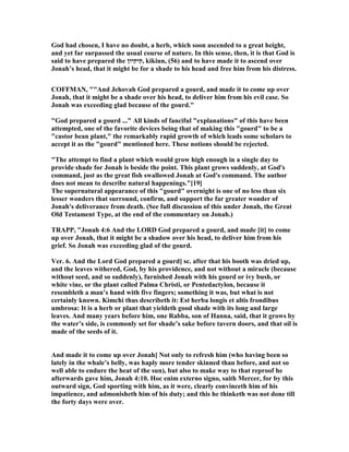 God had chosen, I have no doubt, a herb, which soon ascended to a great height,
and yet far surpassed the usual course of nature. In this sense, then, it is that God is
said to have prepared the ‫,קיקיון‬ kikiun, (56) and to have made it to ascend over
Jonah’s head, that it might be for a shade to his head and free him from his distress.
COFFMA , ""And Jehovah God prepared a gourd, and made it to come up over
Jonah, that it might be a shade over his head, to deliver him from his evil case. So
Jonah was exceeding glad because of the gourd."
"God prepared a gourd ..." All kinds of fanciful "explanations" of this have been
attempted, one of the favorite devices being that of making this "gourd" to be a
"castor bean plant," the remarkably rapid growth of which leads some scholars to
accept it as the "gourd" mentioned here. These notions should be rejected.
"The attempt to find a plant which would grow high enough in a single day to
provide shade for Jonah is beside the point. This plant grows suddenly, at God's
command, just as the great fish swallowed Jonah at God's command. The author
does not mean to describe natural happenings."[19]
The supernatural appearance of this "gourd" overnight is one of no less than six
lesser wonders that surround, confirm, and support the far greater wonder of
Jonah's deliverance from death. (See full discussion of this under Jonah, the Great
Old Testament Type, at the end of the commentary on Jonah.)
TRAPP, "Jonah 4:6 And the LORD God prepared a gourd, and made [it] to come
up over Jonah, that it might be a shadow over his head, to deliver him from his
grief. So Jonah was exceeding glad of the gourd.
Ver. 6. And the Lord God prepared a gourd] sc. after that his booth was dried up,
and the leaves withered, God, by his providence, and not without a miracle (because
without seed, and so suddenly), furnished Jonah with his gourd or ivy bush, or
white vine, or the plant called Palma Christi, or Pentedactylon, because it
resembleth a man’s hand with five fingers; something it was, but what is not
certainly known. Kimchi thus describeth it: Est herba longis et altis frondibus
umbrosa: It is a herb or plant that yieldeth good shade with its long and large
leaves. And many years before him, one Rabba, son of Hanna, said, that it grows by
the water’s side, is commonly set for shade’s sake before tavern doors, and that oil is
made of the seeds of it.
And made it to come up over Jonah] ot only to refresh him (who having been so
lately in the whale’s belly, was haply more tender skinned than before, and not so
well able to endure the heat of the sun), but also to make way to that reproof he
afterwards gave him, Jonah 4:10. Hoc enim externo signo, saith Mercer, for by this
outward sign, God sporting with him, as it were, clearly convinceth him of his
impatience, and admonisheth him of his duty; and this he thinketh was not done till
the forty days were over.
 