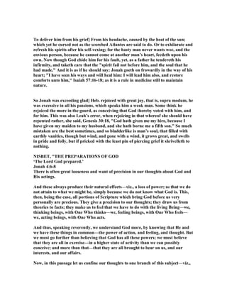 To deliver him from his grief] From his headache, caused by the heat of the sun;
which yet he cursed not as the scorched Atlantes are said to do. Or to exhilarate and
refresh his spirits after his self-vexing; for the hasty man never wants woe, and the
envious person, because he cannot come at another man’s heart, feedeth upon his
own. ow though God chide him for his fault, yet, as a father he tendereth his
infirmity, and taketh care that the "spirit fail not before him, and the soul that he
had made." And it is as if he should say: Jonah goeth on frowardly in the way of his
heart; "I have seen his ways and will heal him: I will lead him also, and restore
comforts unto him," Isaiah 57:16-18; as it is a rule in medicine still to maintain
nature.
So Jonah was exceeding glad] Heb. rejoiced with great joy, that is, supra modum, he
was excessive in all his passions, which speaks him a weak man. Some think he
rejoiced the more in the gourd, as conceiving that God thereby voted with him, and
for him. This was also Leah’s error, when rejoicing in that whereof she should have
repented rather, she said, Genesis 30:18, "God hath given me my hire, because I
have given my maiden to my husband, and she hath borne me a fifth son." So much
mistaken are the best sometimes, and so bladderlike is man’s soul, that filled with
earthly vanities, though but wind, and gone with a wind, it grows great, and swells
in pride and folly, but if pricked with the least pin of piercing grief it shrivelleth to
nothing.
ISBET, "THE PREPARATIO S OF GOD
‘The Lord God prepared.’
Jonah 4:6-8
There is often great looseness and want of precision in our thoughts about God and
His actings.
And these always produce their natural effects—viz., a loss of power; so that we do
not attain to what we might be, simply because we do not know what God is. This,
then, being the case, all portions of Scripture which bring God before us very
personally are precious. They give a precision to our thoughts; they draw us from
theories to facts; they make us to feel that we have to do with the living Being—we,
thinking beings, with One Who thinks—we, feeling beings, with One Who feels—
we, acting beings, with One Who acts.
And thus, speaking reverently, we understand God more, by knowing that He and
we have these things in common—the power of action, and feeling, and thought. But
we must go further than believing that God has all these powers; we must believe
that they are all in exercise—in a higher state of activity than we can possibly
conceive; and more than that—that they are all brought to bear on us, and our
interests, and our affairs.
ow, in this passage let us confine our thoughts to one branch of this subject—viz.,
 