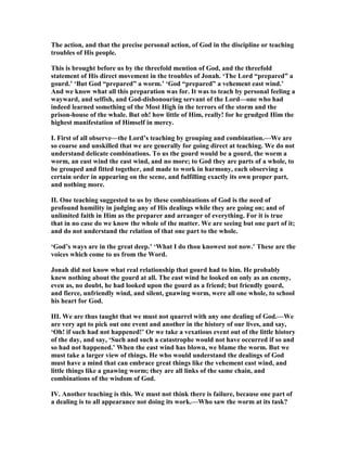 The action, and that the precise personal action, of God in the discipline or teaching
troubles of His people.
This is brought before us by the threefold mention of God, and the threefold
statement of His direct movement in the troubles of Jonah. ‘The Lord “prepared” a
gourd.’ ‘But God “prepared” a worm.’ ‘God “prepared” a vehement east wind.’
And we know what all this preparation was for. It was to teach by personal feeling a
wayward, and selfish, and God-dishonouring servant of the Lord—one who had
indeed learned something of the Most High in the terrors of the storm and the
prison-house of the whale. But oh! how little of Him, really! for he grudged Him the
highest manifestation of Himself in mercy.
I. First of all observe—the Lord’s teaching by grouping and combination.—We are
so coarse and unskilled that we are generally for going direct at teaching. We do not
understand delicate combinations. To us the gourd would be a gourd, the worm a
worm, an east wind the east wind, and no more; to God they are parts of a whole, to
be grouped and fitted together, and made to work in harmony, each observing a
certain order in appearing on the scene, and fulfilling exactly its own proper part,
and nothing more.
II. One teaching suggested to us by these combinations of God is the need of
profound humility in judging any of His dealings while they are going on; and of
unlimited faith in Him as the preparer and arranger of everything. For it is true
that in no case do we know the whole of the matter. We are seeing but one part of it;
and do not understand the relation of that one part to the whole.
‘God’s ways are in the great deep.’ ‘What I do thou knowest not now.’ These are the
voices which come to us from the Word.
Jonah did not know what real relationship that gourd had to him. He probably
knew nothing about the gourd at all. The east wind he looked on only as an enemy,
even as, no doubt, he had looked upon the gourd as a friend; but friendly gourd,
and fierce, unfriendly wind, and silent, gnawing worm, were all one whole, to school
his heart for God.
III. We are thus taught that we must not quarrel with any one dealing of God.—We
are very apt to pick out one event and another in the history of our lives, and say,
‘Oh! if such had not happened!’ Or we take a vexatious event out of the little history
of the day, and say, ‘Such and such a catastrophe would not have occurred if so and
so had not happened.’ When the east wind has blown, we blame the worm. But we
must take a larger view of things. He who would understand the dealings of God
must have a mind that can embrace great things like the vehement east wind, and
little things like a gnawing worm; they are all links of the same chain, and
combinations of the wisdom of God.
IV. Another teaching is this. We must not think there is failure, because one part of
a dealing is to all appearance not doing its work.—Who saw the worm at its task?
 