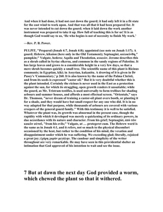 And when it had done, it had not cast down the gourd; it had only left it in a fit state
for the east wind to work upon. And that was all that it had been prepared for. It
was never intended to cut down the gourd; when it laid down the work another
instrument was prepared to take it up. How full of teaching this is for us! It is as
though God would say to us, ‘He who begins is not of necessity to finish My work.’
—Rev. P. B. Power.
PULPIT, "Prepared (Jonah 4:7, Jonah 4:8); appointed (see note on Jonah 1:17). A
gourd; Hebrew, kikaion (here only in the Old Testament); Septuagint, κολοκύνθη,"
pumpkin;" Vulgate, hedera; Aquila and Theodotion, κυκεών. Jerome describes this
as a shrub called in Syriac elkeroa, and common in the sandy regions of Palestine. It
has large leaves and grows to a considerable height in a very few days, so that a
mere shrub becomes quickly a small tree. The scientific name of this plant is Ricinus
communis; in Egyptian, kiki; in Assyrian, kukanitu. A drawing of it is given in Dr
Pusey's 'Commentary,' p 260. It is also known by the name of the Palma Christi,
and from its seeds is expressed "castor oil." But it is very doubtful whether this is
the plant intended. Certainly the ricinus is never used in the East as a protection
against the sun, for which its straggling, open growth renders it unsuitable; while
the gourd, as Mr. Tristram testifies, is used universally to form trellises for shading
arbours and summer houses, and affords a most effectual screen. "Orientals," says
Dr. Thomson, "never dream of training a castor-oil plant overs booth, or planting it
for a shade, and they would have but small respect for any one who did. It is in no
way adapted for that purpose, while thousands of arbours are covered with various
creepers of the general gourd family." With this testimony it is well to be satisfied.
Whatever the plant was, its growth was abnormal in the present ease, though the
rapidity with which it developed was merely a quickening of its ordinary powers, in
due accordance with its nature and character. From his grief; Septuagint, ἀπὸ τῶν
κακῶν αὐτοῦ, "from his evils;" Vulgate, ut … protegeret eum. The Hebrew word is
the same as in Jonah 4:1, and it refers, not so much to the physical discomfort
occasioned by the heat, but rather to the condition of his mind, the vexation and
disappointment under which he was suffering. We exceeding glad; literally, rejoiced
a great joy; ἐχάρη χαρὰν µεγάλην. The candour and simplicity of the writer
throughout are very remarkable. He may have seen in this providential shelter an
intimation that God approved of his intention to wait and see the issue.
7 But at dawn the next day God provided a worm,
which chewed the plant so that it withered.
 