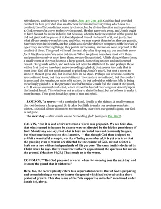 refreshment, and the return of his trouble, Jon_4:7, Jon_4:8. God that had provided
comfort for him provided also an affliction for him in that very thing which was his
comfort; the affliction did not come by chance, but by divine direction and appointment.
1. God prepared a worm to destroy the gourd. He that gave took away, and Jonah ought
to have blessed his name in both; but because, when he took the comfort of the gourd, he
did not give God the praise of it, God deprived him of the benefit of it, and justly. See
what all our creature-comforts are, and what we may expect them to be; they are gourds,
have their root in the earth, are but a thin and slender defence compared with the rock of
ages; they are withering things; they perish in the using, and we are soon deprived of the
comfort of them. The gourd withered the next day after it sprang up; our comforts come
forth like flowers and are soon cut down. When we please ourselves most with them,
and promise ourselves most from them, we are disappointed. A little thing withers them;
a small worm at the root destroys a large gourd. Something unseen and undiscerned
does it. Our gourds wither, and we know not what to attribute it to. And perhaps those
wither first that we have been more exceedingly glad of; that proves least safe that is
most dear. God did not send an angel to pluck up Jonah's gourd, but sent a worm to
smite it; there it grew still, but it stood him in no stead. Perhaps our creature-comforts
are continued to us, but they are embittered; the creature is continued, but the comfort
is gone; and the remains, or ruins of it rather, do but upbraid us with our folly in being
exceedingly glad of it. 2. He prepared a wind to make Jonah feel the want of the gourd,
v. 8. It was a vehement east wind, which drove the heat of the rising sun violently upon
the head of Jonah. This wind was not as a fan to abate the heat, but as bellows to make it
more intense. Thus poor Jonah lay open to sun and wind.
JAMISO , "a worm — of a particular kind, deadly to the ricinus. A small worm at
the root destroys a large gourd. So it takes but little to make our creature comforts
wither. It should silence discontent to remember, that when our gourd is gone, our God
is not gone.
the next day — after Jonah was so “exceeding glad” (compare Psa_80:7).
CALVI , "But it is said afterwards that a worm was prepared. We see here also,
that what seemed to happen by chance was yet directed by the hidden providence of
God. Should any one say, that what is here narrated does not commonly happen,
but what once happened; to this I answer, — that though God then designed to
exhibit a wonderful example, worthy of being remembered, it is yet ever true that
the gnawing even of worms are directed by the counsel of God, so that neither a
herb nor a tree withers independently of his purpose. The same truth is declared by
Christ when he says, that without the Father’s appointment the sparrows fall not on
the ground, (Matthew 10:29.) Thus much as to the worm.
COFFMA , ""But God prepared a worm when the morning rose the next day, and
it smote the gourd that it withered."
Here, too, the record plainly refers to a supernatural event, that of God's preparing
and commissioning a worm to destroy the gourd which had enjoyed such a short
period of growth. This also is one of the "six supportive miracles" mentioned under
Jonah 4:6, above.
 