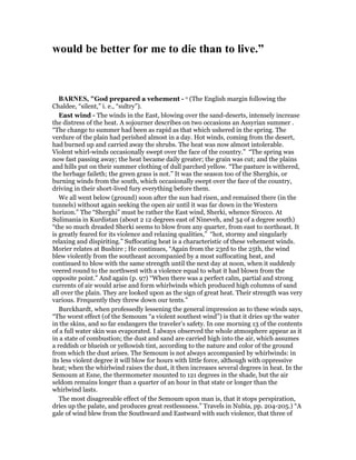 would be better for me to die than to live.”
BAR ES, "God prepared a vehement - o (The English margin following the
Chaldee, “silent,” i. e., “sultry”).
East wind - The winds in the East, blowing over the sand-deserts, intensely increase
the distress of the heat. A sojourner describes on two occasions an Assyrian summer .
“The change to summer had been as rapid as that which ushered in the spring. The
verdure of the plain had perished almost in a day. Hot winds, coming from the desert,
had burned up and carried away the shrubs. The heat was now almost intolerable.
Violent whirl-winds occasionally swept over the face of the country.” “The spring was
now fast passing away; the heat became daily greater; the grain was cut; and the plains
and hills put on their summer clothing of dull parched yellow. “The pasture is withered,
the herbage faileth; the green grass is not.” It was the season too of the Sherghis, or
burning winds from the south, which occasionally swept over the face of the country,
driving in their short-lived fury everything before them.
We all went below (ground) soon after the sun had risen, and remained there (in the
tunnels) without again seeking the open air until it was far down in the Western
horizon.” The “Sherghi” must be rather the East wind, Sherki, whence Sirocco. At
Sulimania in Kurdistan (about 2 12 degrees east of Nineveh, and 34 of a degree south)
“the so much dreaded Sherki seems to blow from any quarter, from east to northeast. It
is greatly feared for its violence and relaxing qualities,” “hot, stormy and singularly
relaxing and dispiriting.” Suffocating heat is a characteristic of these vehement winds.
Morier relates at Bushire ; He continues, “Again from the 23rd to the 25th, the wind
blew violently from the southeast accompanied by a most suffocating heat, and
continued to blow with the same strength until the next day at noon, when it suddenly
veered round to the northwest with a violence equal to what it had blown from the
opposite point.” And again (p. 97) “When there was a perfect calm, partial and strong
currents of air would arise and form whirlwinds which produced high columns of sand
all over the plain. They are looked upon as the sign of great heat. Their strength was very
various. Frequently they threw down our tents.”
Burckhardt, when professedly lessening the general impression as to these winds says,
“The worst effect (of the Semoum “a violent southest wind”) is that it dries up the water
in the skins, and so far endangers the traveler’s safety. In one morning 13 of the contents
of a full water skin was evaporated. I always observed the whole atmosphere appear as it
in a state of combustion; the dust and sand are carried high into the air, which assumes
a reddish or blueish or yellowish tint, according to the nature and color of the ground
from which the dust arises. The Semoum is not always accompanied by whirlwinds: in
its less violent degree it will blow for hours with little force, although with oppressive
heat; when the whirlwind raises the dust, it then increases several degrees in heat. In the
Semoum at Esne, the thermometer mounted to 121 degrees in the shade, but the air
seldom remains longer than a quarter of an hour in that state or longer than the
whirlwind lasts.
The most disagreeable effect of the Semoum upon man is, that it stops perspiration,
dries up the palate, and produces great restlessness.” Travels in Nubia, pp. 204-205.) “A
gale of wind blew from the Southward and Eastward with such violence, that three of
 