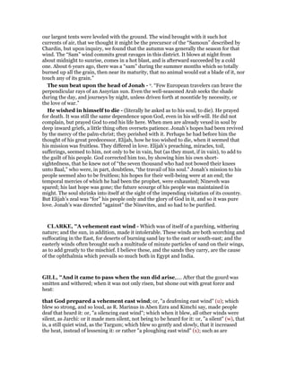 our largest tents were leveled with the ground. The wind brought with it such hot
currents of air, that we thought it might be the precursor of the “Samoun” described by
Chardin, but upon inquiry, we found that the autumn was generally the season for that
wind. The “Sam” wind commits great ravages in this district. It blows at night from
about midnight to sunrise, comes in a hot blast, and is afterward succeeded by a cold
one. About 6 years ago, there was a “sam” during the summer months which so totally
burned up all the grain, then near its maturity, that no animal would eat a blade of it, nor
touch any of its grain.”
The sun beat upon the head of Jonah - o. “Few European travelers can brave the
perpendicular rays of an Assyrian sun. Even the well-seasoned Arab seeks the shade
during the day, and journeys by night, unless driven forth at noontide by necessity, or
the love of war.”
He wished in himself to die - (literally he asked as to his soul, to die). He prayed
for death. It was still the same dependence upon God, even in his self-will. He did not
complain, but prayed God to end his life here. When men are already vexed in soul by
deep inward griefs, a little thing often oversets patience. Jonah’s hopes had been revived
by the mercy of the palm-christ; they perished with it. Perhaps he had before him the
thought of his great predecessor, Elijah, how he too wished to die, when it seemed that
his mission was fruitless. They differed in love. Elijah’s preaching, miracles, toil,
sufferings, seemed to him, not only to be in vain, but (as they must, if in vain), to add to
the guilt of his people. God corrected him too, by showing him his own short-
sightedness, that he knew not of “the seven thousand who had not bowed their knees
unto Baal,” who were, in part, doubtless, “the travail of his soul.” Jonah’s mission to his
people seemed also to be fruitless; his hopes for their well-being were at an end; the
temporal mercies of which he had been the prophet, were exhausted; Nineveh was
spared; his last hope was gone; the future scourge of his people was maintained in
might. The soul shrinks into itself at the sight of the impending visitation of its country.
But Elijah’s zeal was “for” his people only and the glory of God in it, and so it was pure
love. Jonah’s was directed “against” the Ninevites, and so had to be purified.
CLARKE, "A vehement east wind - Which was of itself of a parching, withering
nature; and the sun, in addition, made it intolerable. These winds are both scorching and
suffocating in the East, for deserts of burning sand lay to the east or south-east; and the
easterly winds often brought such a multitude of minute particles of sand on their wings,
as to add greatly to the mischief. I believe these, and the sands they carry, are the cause
of the ophthalmia which prevails so much both in Egypt and India.
GILL, "And it came to pass when the sun did arise,.... After that the gourd was
smitten and withered; when it was not only risen, but shone out with great force and
heat:
that God prepared a vehement east wind; or, "a deafening east wind" (u); which
blew so strong, and so loud, as R. Marinus in Aben Ezra and Kimchi say, made people
deaf that heard it: or, "a silencing east wind"; which when it blew, all other winds were
silent, as Jarchi: or it made men silent, not being to be heard for it: or, "a silent" (w), that
is, a still quiet wind, as the Targum; which blew so gently and slowly, that it increased
the heat, instead of lessening it: or rather "a ploughing east wind" (x); such as are
 