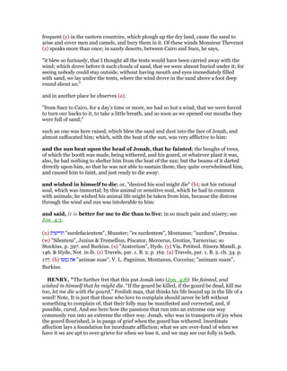 frequent (y) in the eastern countries, which plough up the dry land, cause the sand to
arise and cover men and camels, and bury them in it. Of these winds Monsieur Thevenot
(z) speaks more than once; in sandy deserts, between Cairo and Suez, he says,
"it blew so furiously, that I thought all the tents would have been carried away with the
wind; which drove before it such clouds of sand, that we were almost buried under it; for
seeing nobody could stay outside, without having mouth and eyes immediately filled
with sand, we lay under the tents, where the wind drove in the sand above a foot deep
round about us;''
and in another place he observes (a).
"from Suez to Cairo, for a day's time or more, we had so hot a wind, that we were forced
to turn our backs to it, to take a little breath, and so soon as we opened our mouths they
were full of sand;''
such an one was here raised, which blew the sand and dust into the face of Jonah, and
almost suffocated him; which, with the heat of the sun, was very afflictive to him:
and the sun beat upon the head of Jonah, that he fainted; the boughs of trees,
of which the booth was made, being withered, and his gourd, or whatever plant it was,
also, he had nothing to shelter him from the heat of the sun; but the beams of it darted
directly upon him, so that he was not able to sustain them; they quite overwhelmed him,
and caused him to faint, and just ready to die away:
and wished in himself to die; or, "desired his soul might die" (b); not his rational
soul, which was immortal; by this animal or sensitive soul, which he had in common
with animals; he wished his animal life might be taken from him, because the distress
through the wind and sun was intolerable to him:
and said, it is better for me to die than to live; in so much pain and misery; see
Jon_4:3.
(u) ‫חרישית‬ "surdefacientem", Munster; "ex surdentem", Montanus; "surdum", Drusius.
(w) "Silentem", Junius & Tremellius, Piscator, Mercerus, Grotius, Tarnovius; so
Stockius, p. 397. and Burkius. (x) "Aratorium", Hyde. (y) Via. Petitsol. Itinera Mundi, p.
146. & Hyde, Not. in ib. (z) Travels, par. 1. B. 2. p. 162. (a) Travels, par. 1. B. 2. ch. 34. p.
177. (b) ‫נפשו‬ ‫את‬ "animae suae", V. L. Pagninus, Montanus, Cocceius; "animam suam",
Burkius.
HE RY, "The further fret that this put Jonah into (Jon_4:8): He fainted, and
wished in himself that he might die. “If the gourd be killed, if the gourd be dead, kill me
too, let me die with the gourd.” Foolish man, that thinks his life bound up in the life of a
weed! Note, It is just that those who love to complain should never be left without
something to complain of, that their folly may be manifested and corrected, and, if
possible, cured. And see here how the passions that run into an extreme one way
commonly run into an extreme the other way. Jonah, who was in transports of joy when
the gourd flourished, is in pangs of grief when the gourd has withered. Inordinate
affection lays a foundation for inordinate affliction; what we are over-fond of when we
have it we are apt to over-grieve for when we lose it, and we may see our folly in both.
 