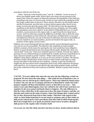 accordance with the size of the city.
(Note: “Nineveh, in the broader sense,” says M. v. Niebuhr, “covers an area of
about 400 English square miles. Hence there were about 40,000 persons to the
square mile. Jones (in a paper on Nineveh) estimates the population of the chief city,
according to the area, at 174,000 souls. So that we may reckon the population of the
four larger walled cities at 350,000. There remain, therefore, for the smaller places
and the level ground, 300,000 men on about sixteen square miles; that is to say,
nearly 20,000 men upon the square mile.” He then shows, from the agricultural
conditions in the district of Elberfeld and the province of Naples, how thoroughly
this population suits such a district. In the district of Elberfeld there are, in round
numbers, 22,000 persons to the square mile, or, apart from the two large towns,
10,000. And if we take into account the difference in fertility, this is about the same
density of population as that of Nineveh. The province of Naples bears a very great
resemblance to Nineveh, not only in the kind of cultivation, but also in the fertility of
the soil. And there, in round numbers, 46,000 are found to the square mile, or,
exclusive of the capital, 22,000 souls.)
Children who cannot distinguish between right and left, cannot distinguish good from
evil, and are not yet accountable. The allusion to the multitude of unaccountable
children contains a fresh reason for sparing the city: God would have been obliged to
destroy so many thousand innocent ones along with the guilty. Besides this, there was
“much cattle” in the city. “Oxen were certainly superior to shrubs. If Jonah was right in
grieving over one withered shrub, it would surely be a harder and more cruel thing for so
many innocent animals to perish” (Calvin). “What could Jonah say to this? He was
obliged to keep silence, defeated, as it were, by his own sentence” (Luther). The history,
therefore, breaks off with these words of God, to which Jonah could make no reply,
because the object of the book was now attained, - namely, to give the Israelites an
insight into the true nature of the compassion of the Lord, which embracers all nations
with equal love. Let us, however, give heed to the sign of the prophet Jonah, and hold
fast to the confession of Him who could say of Himself, “Behold, a greater than Jonah is
here!”
CALVI , "It is now added, that when the sun arose the day following, a wind was
prepared. We here learn the same thing, — that winds do not of themselves rise, or
by chance, but are stirred up by a Divine power. There may indeed be found causes
in nature why now the air is tranquil, and then it is disturbed by winds; but God’s
purpose regulates all these intermediate causes; so that this is ever true — that
nature is not some blind impulse, but a law settled by the will of God. God then ever
regulates by his own counsel and hand whatever happens. The only difference is,
that his works which flow in the usual course have the name of nature; and they are
miracles and retain not the name of nature, when God changes their wonted course;
but yet they all proceed from God as their author. Therefore with regard to this
wind, we must understand that it was not usual or common; and yet that winds are
daily no less stirred up by God’s providence than this wind of which Jonah speaks.
But God wrought then, so to speak, beyond the usual course of nature, though he
daily preserves the regular order of nature itself.
Let us now see why this whole narrative has been set down. Jonah confesses that he
 