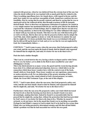 rejoiced with great joy, when he was sheltered from the extreme heat of the sun: but
when the shrub withered, he was touched with so much grief that he wished to die.
There is nothing superfluous here; for Jonah shows, with regard to his joy and his
grief, how tender he was and how susceptible of both. Jonah here confesses his own
sensibility, first by saying that he greatly rejoiced, and then by saying that he was so
much grieved for the withered shrub, that through weariness of life he instantly
desired death. There is then here an ingenuous confession of weakness; for Jonah in
a very simple manner has mentioned both his joy and his grief. But he has distinctly
expressed the vehemence of both feelings, that we might know that he was led away
by his strong emotions, so that in the least things he was either inflamed with anger,
or elated with joy beyond any bounds. This then was the case with him in his grief
as well as in his joy. But he does not say that he prayed as before; but he adopts the
word ‫,שאל‬ shal, which signifies to desire or wish. He desired, it is said,for his soul
that he might die. It is hence probable that Jonah was so overwhelmed with grief
that he did not lift up his heart to God; and yet we see that he was not neglected by
God: for it immediately follows —
COFFMA , ""And it came to pass, when the sun arose, that God prepared a sultry
east wind; and the sun beat upon the head of Jonah, that he fainted, and requested
for himself that he might die, and said, It is better for me to die than to live."
Paul also had a similar thought:
"But I am in a strait betwixt the two, having a desire to depart and be with Christ;
for it is very far better: yet to abide in the flesh is more needful for your sake"
(Philippians 1:23,24).
This is the third miracle in as many verses, the gourd and the worm having already
been cited. It is a blind and unlearned objection, however, which fails to see the
connection which these lesser wonders have with the central event of the book,
Jonah's delivery from death. These lesser wonders are not capricious, unnecessary,
or useless miracles at all. For an elaboration of the greater meaning of these
supernatural events as they stand related to God's eternal purpose, see under,
Jonah, the Great Old Testament Type, at the end of this chapter.
PETT, "‘And it came about, when the sun arose, that God prepared a sultry east
wind, and the sun beat Jonah’s head so that he fainted, and requested for himself
that he might die, and said, “It is better for me to die than to live.”
Furthermore when the sun arose He prepared a sultry east wind which increased
the heat levels so that the burning sun beat down on Jonah’s head even more
devastatingly, making him faint. Indeed he found it so uncomfortable that he
prayed that he might die, saying that, without the protection that had been provided
by God’s mercy it was better for him to die than to live. Whether he meant it
seriously we do not know, but in the mood that Jonah was in anything was possible.
Perhaps he had Elijah’s request to God in mind, but if so he had far less excuse than
Elijah who was being pursued by determined enemies and felt that all had failed.
Jonah’s problem was that he had succeeded too well for his own good.
 
