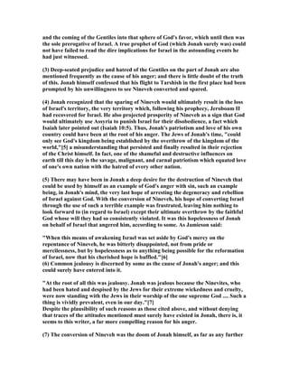 and the coming of the Gentiles into that sphere of God's favor, which until then was
the sole prerogative of Israel. A true prophet of God (which Jonah surely was) could
not have failed to read the dire implications for Israel in the astounding events he
had just witnessed.
(3) Deep-seated prejudice and hatred of the Gentiles on the part of Jonah are also
mentioned frequently as the cause of his anger; and there is little doubt of the truth
of this. Jonah himself confessed that his flight to Tarshish in the first place had been
prompted by his unwillingness to see ineveh converted and spared.
(4) Jonah recognized that the sparing of ineveh would ultimately result in the loss
of Israel's territory, the very territory which, following his prophecy, Jeroboam II
had recovered for Israel. He also projected prosperity of ineveh as a sign that God
would ultimately use Assyria to punish Israel for their disobedience, a fact which
Isaiah later pointed out (Isaiah 10:5). Thus, Jonah's patriotism and love of his own
country could have been at the root of his anger. The Jews of Jonah's time, "could
only see God's kingdom being established by the overthrow of the kingdom of the
world,"[5] a misunderstanding that persisted and finally resulted in their rejection
of the Christ himself. In fact, one of the shameful and destructive influences on
earth till this day is the savage, malignant, and carnal patriotism which equated love
of one's own nation with the hatred of every other nation.
(5) There may have been in Jonah a deep desire for the destruction of ineveh that
could be used by himself as an example of God's anger with sin, such an example
being, in Jonah's mind, the very last hope of arresting the degeneracy and rebellion
of Israel against God. With the conversion of ineveh, his hope of converting Israel
through the use of such a terrible example was frustrated, leaving him nothing to
look forward to (in regard to Israel) except their ultimate overthrow by the faithful
God whose will they had so consistently violated. It was this hopelessness of Jonah
on behalf of Israel that angered him, according to some. As Jamieson said:
"When this means of awakening Israel was set aside by God's mercy on the
repentance of ineveh, he was bitterly disappointed, not from pride or
mercilessness, but by hopelessness as to anything being possible for the reformation
of Israel, now that his cherished hope is baffled."[6]
(6) Common jealousy is discerned by some as the cause of Jonah's anger; and this
could surely have entered into it.
"At the root of all this was jealousy. Jonah was jealous because the inevites, who
had been hated and despised by the Jews for their extreme wickedness and cruelty,
were now standing with the Jews in their worship of the one supreme God .... Such a
thing is vividly prevalent, even in our day."[7]
Despite the plausibility of such reasons as those cited above, and without denying
that traces of the attitudes mentioned must surely have existed in Jonah, there is, it
seems to this writer, a far more compelling reason for his anger.
(7) The conversion of ineveh was the doom of Jonah himself, as far as any further
 