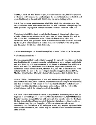 TRAPP, "Jonah 4:8 And it came to pass, when the sun did arise, that God prepared
a vehement east wind; and the sun beat upon the head of Jonah, that he fainted, and
wished in himself to die, and said, [It is] better for me to die than to live.
Ver. 8. God prepared a vehement east wind] The winds then blow not where they
list, at random I mean, and without rule; but are both raised and laid again by God
at his pleasure. He prepared, and sent out of his treasure, Jeremiah 10:13, this
Violent east wind] Heb. silent; so called either because it silenceth all other winds
with its vehemence; or because when it blows men are made silent or deaf with its
din, so that their tale cannot be heard. There are those who, by silent here,
understand a still, low, gentle east wind, that cooled not the heat of the air inflamed
by the sun, but rather added to it, and set it on; καυσωνα the Greeks interpret it;
and this suits well with that which followeth.
And the sun beat upon the head of Jonah] Ussit et laesit, Psalms 121:6. So the poet,
“ feriente cacumina Sole. ”
Chrysostom cannot but wonder, that whereas all fire naturally tendeth upwards, the
sun should shoot his beams downwards, and affect these lower bodies with his light
and heat. Whereby if he be troublesome to any Jonah, it is because God will have it
so (for he is a servant, as his name ‫שׁמשׁ‬ in Hebrew importeth), without whom
neither sun shineth nor rain falleth, Matthew 5:45, and who by afflictions (set forth
in Scripture by the heat of the sun) bringeth back his stragglers, Psalms 119:75,
Matthew 13:6; Matthew 13:21, Revelation 7:16; Revelation 16:8-9, 1 Peter 4:12.
That he fainted] Though the head of man hath a manifold guard upon it, as being
overlaid first with hair, skin, and flesh, like the threefold covering of the tabernacle;
and then encompassed with a skull of bones like boards of cedar; and afterwards
with diverse skins like silken curtains; and lastly enclosed with the yellow skin
which Solomon calleth the golden bowl. Ecclesiastes 12:6
Yet Jonah fainted and wished in himself to die] Ita ut ab animo suo peteret mori, he
required of his soul to go out of his body, Obtectus fuit maerore, ‫ןכידןרץקחףו‬ (Sept.)
Egredere o anima mea, as Hilarian said, but in a better sense he called for death, as
his due; being, belike, of Seneca’s mind, that nature hath bestowed this benefit on
men, that they may bereave themselves of life, whensoever they please, not
considering that God is Lord of life and death, neither may any one lay down his life
but when he calleth for it, as a soldier may not leave his station but at the command
of his captain.
 
