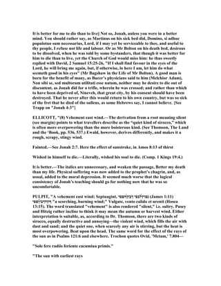 It is better for me to die than to live] ot so, Jonah, unless you were in a better
mind. You should rather say, as Martinus on his sick bed did, Domino, si adhuc
populotuo sum necessarius, Lord, if I may yet be serviceable to thee, and useful to
thy people, I refuse not life and labour. Or as Mr Bolton on his death bed, desirous
to be dissolved, when he was told by some bystanders, that though it was better for
him to die than to live, yet the Church of God would miss him: he thus sweetly
replied with David, 2 Samuel 15:25-26, "If I shall find favour in the eyes of the
Lord, he will bring me again, but, if otherwise, lo here I am, let him do what
seemeth good in his eyes" (Mr Bagshaw in the Life of Mr Bolton). A good man is
born for the benefit of many, as Bucer’s physicians said to him (Melchior Adam),
on sibi se, sed multorum utilitati esse natum, neither may he desire to die out of
discontent, as Jonah did for a trifle, wherein he was crossed; and rather than which
to have been deprived of, ineveh, that great city, by his consent should have been
destroyed. That he never after this would return to his own country, but was so sick
of the fret that he died of the sullens, as some Hebrews say, I cannot believe. {See
Trapp on "Jonah 4:3"}
ELLICOTT, "(8) Vehement east wind.—The derivation from a root meaning silent
(see margin) points to what travellers describe as the “quiet kind of sirocco,” which
is often more overpowering than the more boisterous kind. (See Thomson, The Land
and the ‘Book, pp. 536, 537.) Ewald, however, derives differently, and makes it a
rough, scrapy, stingy wind.
Fainted.—See Jonah 2:7. Here the effect of sunstroke, in Amos 8:13 of thirst
Wished in himself to die.—Literally, wished his soul to die. (Comp. 1 Kings 19:4.)
It is better.—The italics are unnecessary, and weaken the passage, Better my death
than my life. Physical suffering was now added to the prophet’s chagrin, and, as
usual, added to the moral depression. It seemed much worse that the logical
consistency of Jonah’s teaching should go for nothing now that he was so
uncomfortable.
PULPIT, "A vehement east wind; Septuagint, ‫́ףשםי‬‫ץ‬‫ךב‬ ‫́לבפי‬‫ץ‬‫נםו‬ (James 1:11)
‫́ןםפי‬‫י‬‫ףץדךב‬ "a scorching, burning wind;" Vulgate, vento calido et urenti (Hosea
13:15). The word translated "vehement" is also rendered "silent," i.e. sultry. Pusey
and Hitzig rather incline to think it may mean the autumn or harvest wind. Either
interpretation is suitable, as, according to Dr. Thomson, there are two kinds of
sirocco, equally destructive and annoying—the violent wind, which fills the air with
dust and sand; and the quiet one, when scarcely any air is stirring, but the heat is
most overpowering. Beat upon the head. The same word for the effect of the rays of
the sun as in Psalms 121:6 and elsewhere. Trochon quotes Ovid, 'Metam,' 7.804—
"Sole fere radiis feriente cacumiua primis."
"The sun with earliest rays
 