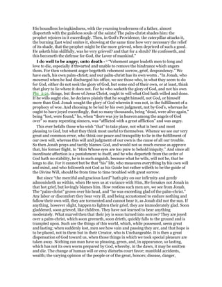 His boundless lovingkindness, with the yearning tenderness of a father, almost
disporteth with the guileless souls of the saints! The palm-christ shades him: the
prophet rejoices in it exceedingly. Then, in God’s Providence, the caterpillar attacks it,
the burning East wind smites it, showing at the same time how very necessary the relief
of its shade, that the prophet might be the more grieved, when deprived of such a good.
He asketh him skillfully, was he very grieved? and that for a shrub? He confesseth, and
this becometh the defense for God, the Lover of mankind.”
I do well to be angry, unto death - o “Vehement anger leadeth men to long and
love to die, especially if thwarted and unable to remove the hindrance which angers
them. For then vehement anger begetteth vehement sorrow, grief, despondency.” We
have each, his own palm-christ; and our palm-christ has its own worm . “In Jonah, who
mourned when he had discharged his office, we see those who, in what they seem to do
for God, either do not seek the glory of God, but some end of their own, or at least, think
that glory to lie where it does not. For he who seeketh the glory of God, and not his own
Phi_2:21. things, but those of Jesus Christ, ought to will what God hath willed and done.
If he wills aught else, he declares plainly that he sought himself, not God, or himself
more than God. Jonah sought the glory of God wherein it was not, in the fulfillment of a
prophecy of woe. And choosing to be led by his own judgment, not by God’s, whereas he
ought to have joyed exceedingly, that so many thousands, being “dead, were alive again,”
being “lost, were found,” he, when “there was joy in heaven among the angels of God
over” so many repenting sinners, was “afflicted with a great affliction” and was angry.
This ever befalls those who wish “that” to take place, not what is best and most
pleasing to God, but what they think most useful to themselves. Whence we see our very
great and common error, who think our peace and tranquility to lie in the fulfillment of
our own will, whereas this will and judgment of our own is the cause of all our trouble.
So then Jonah prays and tacitly blames God, and would not so much excuse as approve
that, his former flight, to “Him Whose eyes are too pure to behold iniquity.” And since all
inordinate affection is a punishment to itself, and he who departeth from the order of
God hath no stability, he is in such anguish, because what he wills, will not be, that he
longs to die. For it cannot but be that “his” life, who measures everything by his own will
and mind, and who followeth not God as his Guide but rather willeth to be the guide of
the Divine Will, should be from time to time troubled with great sorrow.
But since “the merciful and gracious Lord” hath pity on our infirmity and gently
admonisheth us within, when He sees us at variance with Him, He forsakes not Jonah in
that hot grief, but lovingly blames him. How restless such men are, we see from Jonah.
The “palm-christ” grows over his head, and “he was exceeding glad of the palm-christ.”
Any labor or discomfort they bear very ill, and being accustomed to endure nothing and
follow their own will, they are tormented and cannot bear it, as Jonah did not the sun. If
anything, however slight, happen to lighten their grief, they are immoderately glad. Soon
gladdened, soon grieved, like children. They have not learned to bear anything
moderately. What marvel then that their joy is soon turned into sorrow? They are joyed
over a palm-christ, which soon greeneth, soon drieth, quickly falls to the ground and is
trampled upon. Such are the things of this world, which, while possessed, seem great
and lasting; when suddenly lost, men see how vain and passing they are, and that hope is
to be placed, not in them but in their Creator, who is Unchangeable. It is then a great
dispensation of God toward us, when those things in which we took special pleasure are
taken away. Nothing can man have so pleasing, green, and, in appearance, so lasting,
which has not its own worm prepared by God, whereby, in the dawn, it may be smitten
and die. The change of human will or envy disturbs court favor; manifold accidents,
wealth; the varying opinion of the people or of the great, honors; disease, danger,
 