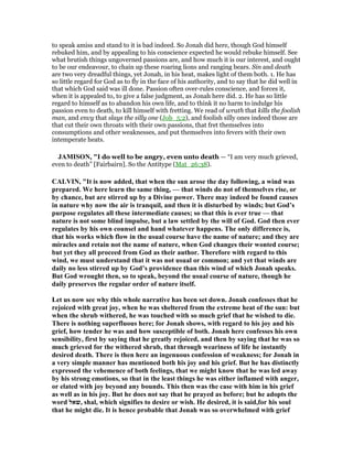 to speak amiss and stand to it is bad indeed. So Jonah did here, though God himself
rebuked him, and by appealing to his conscience expected he would rebuke himself. See
what brutish things ungoverned passions are, and how much it is our interest, and ought
to be our endeavour, to chain up these roaring lions and ranging bears. Sin and death
are two very dreadful things, yet Jonah, in his heat, makes light of them both. 1. He has
so little regard for God as to fly in the face of his authority, and to say that he did well in
that which God said was ill done. Passion often over-rules conscience, and forces it,
when it is appealed to, to give a false judgment, as Jonah here did. 2. He has so little
regard to himself as to abandon his own life, and to think it no harm to indulge his
passion even to death, to kill himself with fretting. We read of wrath that kills the foolish
man, and envy that slays the silly one (Job_5:2), and foolish silly ones indeed those are
that cut their own throats with their own passions, that fret themselves into
consumptions and other weaknesses, and put themselves into fevers with their own
intemperate heats.
JAMISO , "I do well to be angry, even unto death — “I am very much grieved,
even to death” [Fairbairn]. So the Antitype (Mat_26:38).
CALVI , "It is now added, that when the sun arose the day following, a wind was
prepared. We here learn the same thing, — that winds do not of themselves rise, or
by chance, but are stirred up by a Divine power. There may indeed be found causes
in nature why now the air is tranquil, and then it is disturbed by winds; but God’s
purpose regulates all these intermediate causes; so that this is ever true — that
nature is not some blind impulse, but a law settled by the will of God. God then ever
regulates by his own counsel and hand whatever happens. The only difference is,
that his works which flow in the usual course have the name of nature; and they are
miracles and retain not the name of nature, when God changes their wonted course;
but yet they all proceed from God as their author. Therefore with regard to this
wind, we must understand that it was not usual or common; and yet that winds are
daily no less stirred up by God’s providence than this wind of which Jonah speaks.
But God wrought then, so to speak, beyond the usual course of nature, though he
daily preserves the regular order of nature itself.
Let us now see why this whole narrative has been set down. Jonah confesses that he
rejoiced with great joy, when he was sheltered from the extreme heat of the sun: but
when the shrub withered, he was touched with so much grief that he wished to die.
There is nothing superfluous here; for Jonah shows, with regard to his joy and his
grief, how tender he was and how susceptible of both. Jonah here confesses his own
sensibility, first by saying that he greatly rejoiced, and then by saying that he was so
much grieved for the withered shrub, that through weariness of life he instantly
desired death. There is then here an ingenuous confession of weakness; for Jonah in
a very simple manner has mentioned both his joy and his grief. But he has distinctly
expressed the vehemence of both feelings, that we might know that he was led away
by his strong emotions, so that in the least things he was either inflamed with anger,
or elated with joy beyond any bounds. This then was the case with him in his grief
as well as in his joy. But he does not say that he prayed as before; but he adopts the
word ‫,שאל‬ shal, which signifies to desire or wish. He desired, it is said,for his soul
that he might die. It is hence probable that Jonah was so overwhelmed with grief
 