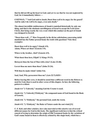 that he did not lift up his heart to God; and yet we see that he was not neglected by
God: for it immediately follows —
COFFMA , ""And God said to Jonah, Doest thou well to be angry for the gourd?
And he said, I do well to be angry, even unto death."
The almost incredible stubbornness of Jonah is matched historically by only one
thing, and that is the obstinate unwillingness of Israel to accept the Lord Jesus
Christ, that being exactly the very event which this conduct on the part of Jonah
was designed to foretell.
"Doest thou well ...?" How frequently in the divine solicitations concerning sinful
mankind has the Father pressed home the truth with questions? ote these
examples:
Doest thou well to be angry? (Jonah 4:9).
Adam, Where art thou? (Genesis 3:9).
Where is thy brother, Abel? (Genesis 4:9).
What doest thou here, Elijah? (1 Kings 19:13).
Betrayest thou the Son of Man with a kiss? (Luke 22:48).
Lovest thou me more than these? (John 21:24).
Wilt thou be made whole? (John 5:6).
Saul, Saul, Why persecutest thou me? (Acts 22:7).SIZE>
Before leaving this verse, it should be noted that a different word in the Hebrew is
used for God, than is used in other verses of this chapter. In fact, the following
pattern is evident:
Jonah 4:4 "[~Yahweh]," meaning God the Creator is used.
Jonah 4:6, "[~Yahweh] ['Elohiym]," the compound name of God found in the Book
of Genesis.
Jonah 4:8, "[~'Elohiym]," the personal God, sends the worm.
Jonah 4:9, "[~'Elohiym]," the Ruler of ature sends the east wind.[21]
C. F. Keil, and other scholars, have also marveled at this selective use of several
different names for God in this book. The significant truth here is that the critical
conceit of trying to determine the origin of Old Testament books by the variations of
God's name found in them is effectively refuted by this single book, which has a
 