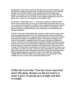 indulgentiam (as that father prayed), he therefore first giveth him repentance, and
then pardon, as appeareth partly by his recording these passages, and so shaming
himself, as it were, before all the world; and partly also by his closing up his
prophecy with silence; not striving with God for the last word, as Peter did with
Christ, and would needs carry it, till the events of things confuted him, and he was
glad to seek a corner to cry in, Matthew 26:35; Matthew 26:75.
ELLICOTT, "(9) Doest thou well . . .?—See ote to Jonah 4:4. Jonah was really
hurt at the loss of his shade, not sorry for the destruction of the gourd. But it is very
true to nature that the moment a worthier excuse is suggested, he accepts it, without
perceiving that by so doing he prepared the way for his own condemnation. The
lesson is to all who would sacrifice the cause of humanity to some professional or
theological difficulty.
PULPIT, "God said. Keil and others have noted the variety in the use of the names
of God in this passage (Jonah 4:6-9). The production of the gourd is attributed to
Jehovah-Elohim (Jonah 4:6), a composite name, which serves to mark the transition
from Jehovah in Jonah 4:4 to Elohim in Jonah 4:7 and Jonah 4:8. Jehovah, who
replies to the prophet's complaint (Jonah 4:4), prepares the plant as Elohim the
Creator, and the worm as ha-Elohim the personal God. Elohim, the Ruler of nature,
sends the east wind to correct the prophet's impatience; and in Jonah 4:10 Jehovah
sums up the history and teaches the lesson to be learned from it. Doest thou well to
be angry? The same tender expostulation as in Jonah 4:4. I do well to be angry, even
unto death. I am right to be angry, so that my anger almost kills me. Deprived of the
shelter of the gourd, Jonah is immediately depressed, and in his unreasoning anger
defends himself against the reproaches of God's voice within him. Septuagint,
‫́פןץ‬‫ב‬‫טבם‬ ‫̔שע‬‫ו‬ ̀‫ש‬‫̓ד‬‫ו‬ ‫́נחלבי‬‫ץ‬‫כוכ‬ ‫́הסב‬‫ן‬‫"ףצ‬I am greatly grieved even unto death," which
reminds one of our Lord's words in the garden (Mark 14:34)
10 But the Lord said, “You have been concerned
about this plant, though you did not tend it or
make it grow. It sprang up overnight and died
overnight.
 