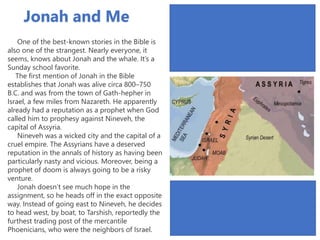 One of the best-known stories in the Bible is
also one of the strangest. Nearly everyone, it
seems, knows about Jonah and the whale. It’s a
Sunday school favorite.
The first mention of Jonah in the Bible
establishes that Jonah was alive circa 800–750
B.C. and was from the town of Gath-hepher in
Israel, a few miles from Nazareth. He apparently
already had a reputation as a prophet when God
called him to prophesy against Nineveh, the
capital of Assyria.
Nineveh was a wicked city and the capital of a
cruel empire. The Assyrians have a deserved
reputation in the annals of history as having been
particularly nasty and vicious. Moreover, being a
prophet of doom is always going to be a risky
venture.
Jonah doesn’t see much hope in the
assignment, so he heads off in the exact opposite
way. Instead of going east to Nineveh, he decides
to head west, by boat, to Tarshish, reportedly the
furthest trading post of the mercantile
Phoenicians, who were the neighbors of Israel.
Jonah and Me
 