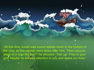   All this time Jonah was sound asleep down in the bottom of the ship, so the captain went down after him. “How can you sleep at a time like this?” he shouted. “Get up!  Pray to your god! Maybe he will pay attention to you and spare our lives.”   