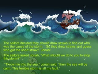 The sailors decided they should draw straws to find out who was the cause of the storm.  So they drew straws and guess who got the short straw?  Jonah!  The sailors asked Jonah, “What should we do to you to stop this storm?” “ Throw me into the sea,” Jonah said, “then the sea will be calm. This terrible storm is all my fault.” 