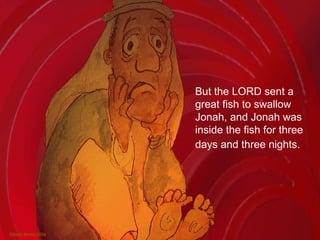 But the LORD sent a great fish to swallow Jonah, and Jonah was inside the fish for three days and three nights.   