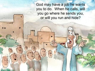 God may have a job he wants you to do.  When he calls, will you go where he sends you, or will you run and hide? 
