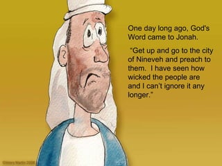 One day long ago, God's Word came to Jonah . “ Get up and go to the city of Nineveh and p reach to them.   I have seen how wicked the people are and I can’t ignore it any longer.”  