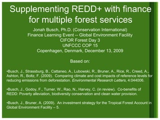 Supplementing REDD+ with finance
     for multiple forest services
               Jonah Busch, Ph.D. (Conservation International)
            Finance Learning Event -- Global Environment Facility
                           CIFOR Forest Day 3
                             UNFCCC COP 15
                 Copenhagen, Denmark, December 13, 2009

                                      Based on:

•Busch, J., Strassburg, B., Cattaneo, A., Lubowski, R., Bruner, A., Rice, R., Creed, A.,
Ashton, R., Boltz, F. (2009). Comparing climate and cost impacts of reference levels for
reducing emissions from deforestation. Environmental Research Letters, 4:044006.

•Busch, J., Godoy, F., Turner, W., Rao, N., Harvey, C. (in review). Co-benefits of
REDD: Poverty alleviation, biodiversity conservation and clean water provision.

•Busch, J., Bruner, A. (2009). An investment strategy for the Tropical Forest Account in
Global Environment Facility – 5.
 