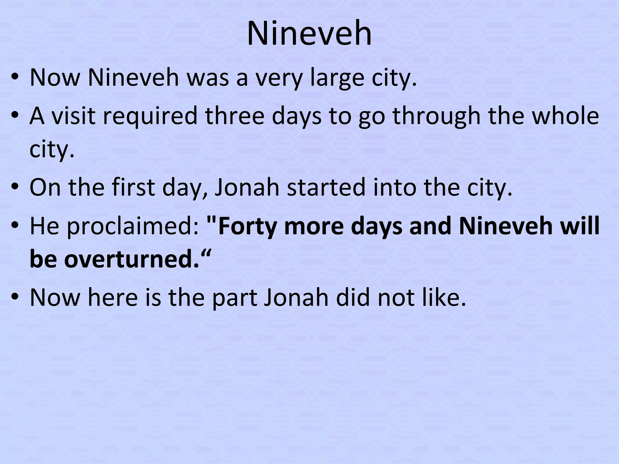 Nineveh
• Now Nineveh was a very large city.
• A visit required three days to go through the whole
city.
• On the first day, Jonah started into the city.
• He proclaimed: "Forty more days and Nineveh will
be overturned.“
• Now here is the part Jonah did not like.
 
