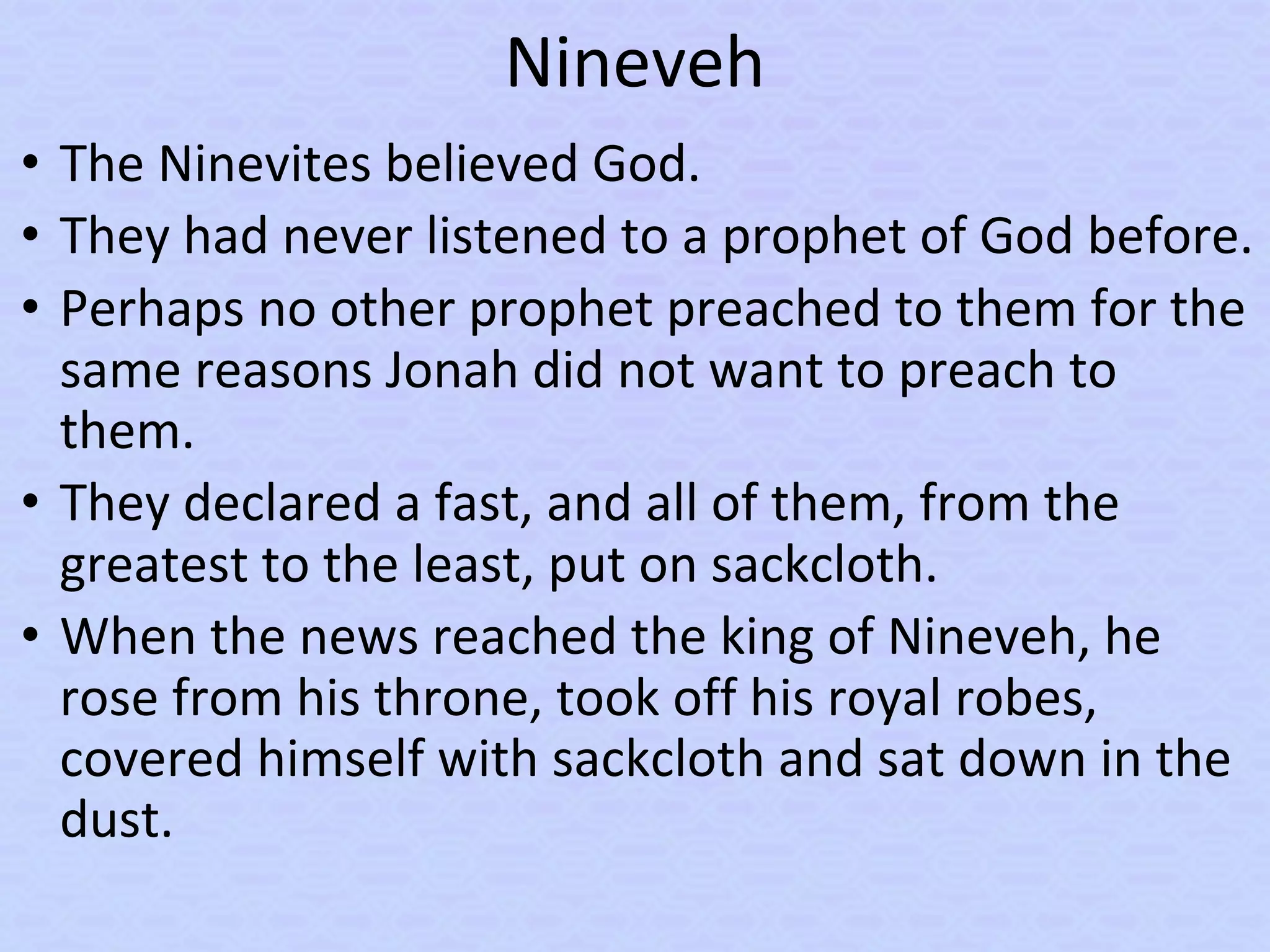 Nineveh
• The Ninevites believed God.
• They had never listened to a prophet of God before.
• Perhaps no other prophet preached to them for the
same reasons Jonah did not want to preach to
them.
• They declared a fast, and all of them, from the
greatest to the least, put on sackcloth.
• When the news reached the king of Nineveh, he
rose from his throne, took off his royal robes,
covered himself with sackcloth and sat down in the
dust.
 