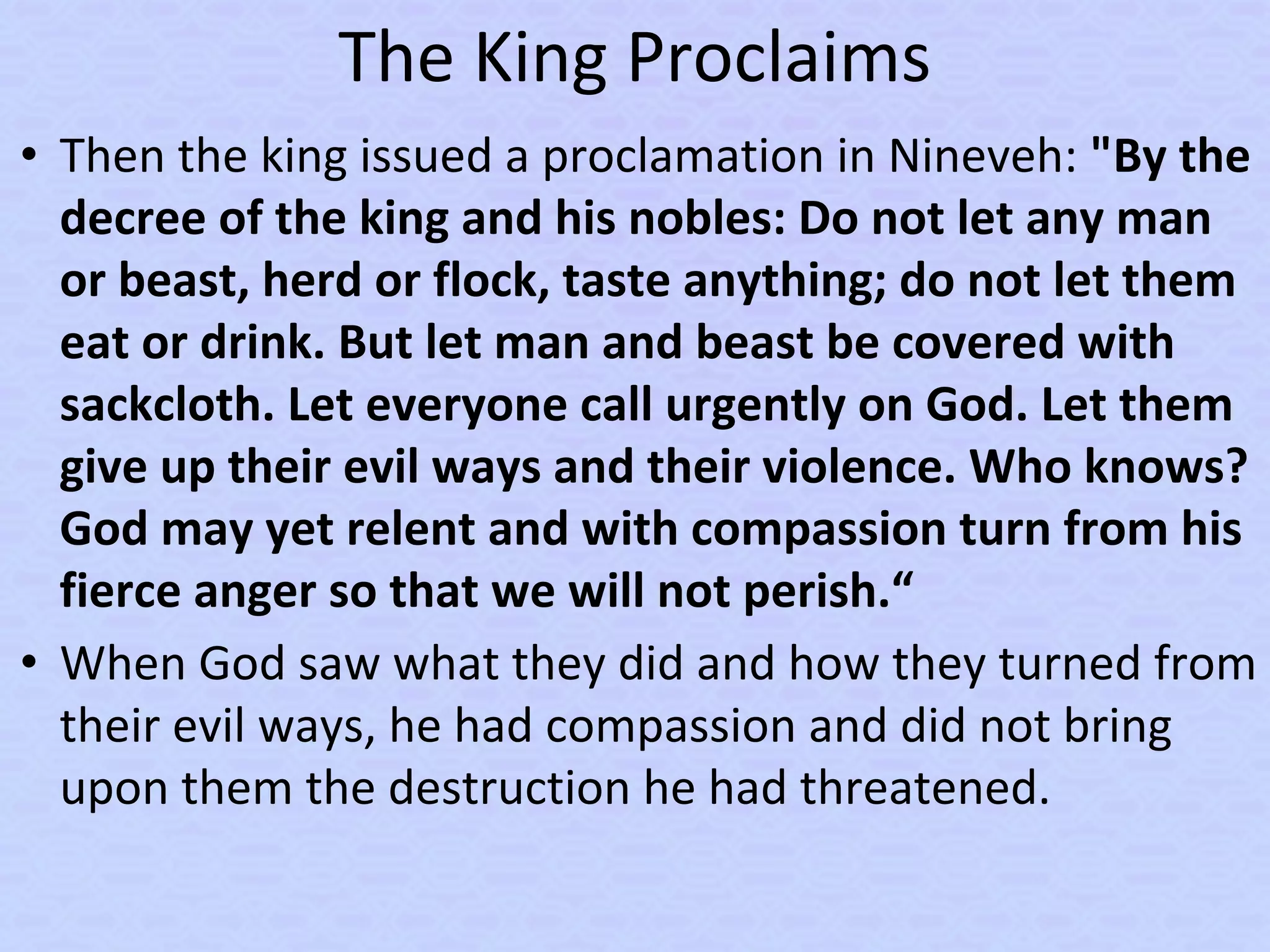 The King Proclaims
• Then the king issued a proclamation in Nineveh: "By the
decree of the king and his nobles: Do not let any man
or beast, herd or flock, taste anything; do not let them
eat or drink. But let man and beast be covered with
sackcloth. Let everyone call urgently on God. Let them
give up their evil ways and their violence. Who knows?
God may yet relent and with compassion turn from his
fierce anger so that we will not perish.“
• When God saw what they did and how they turned from
their evil ways, he had compassion and did not bring
upon them the destruction he had threatened.
 