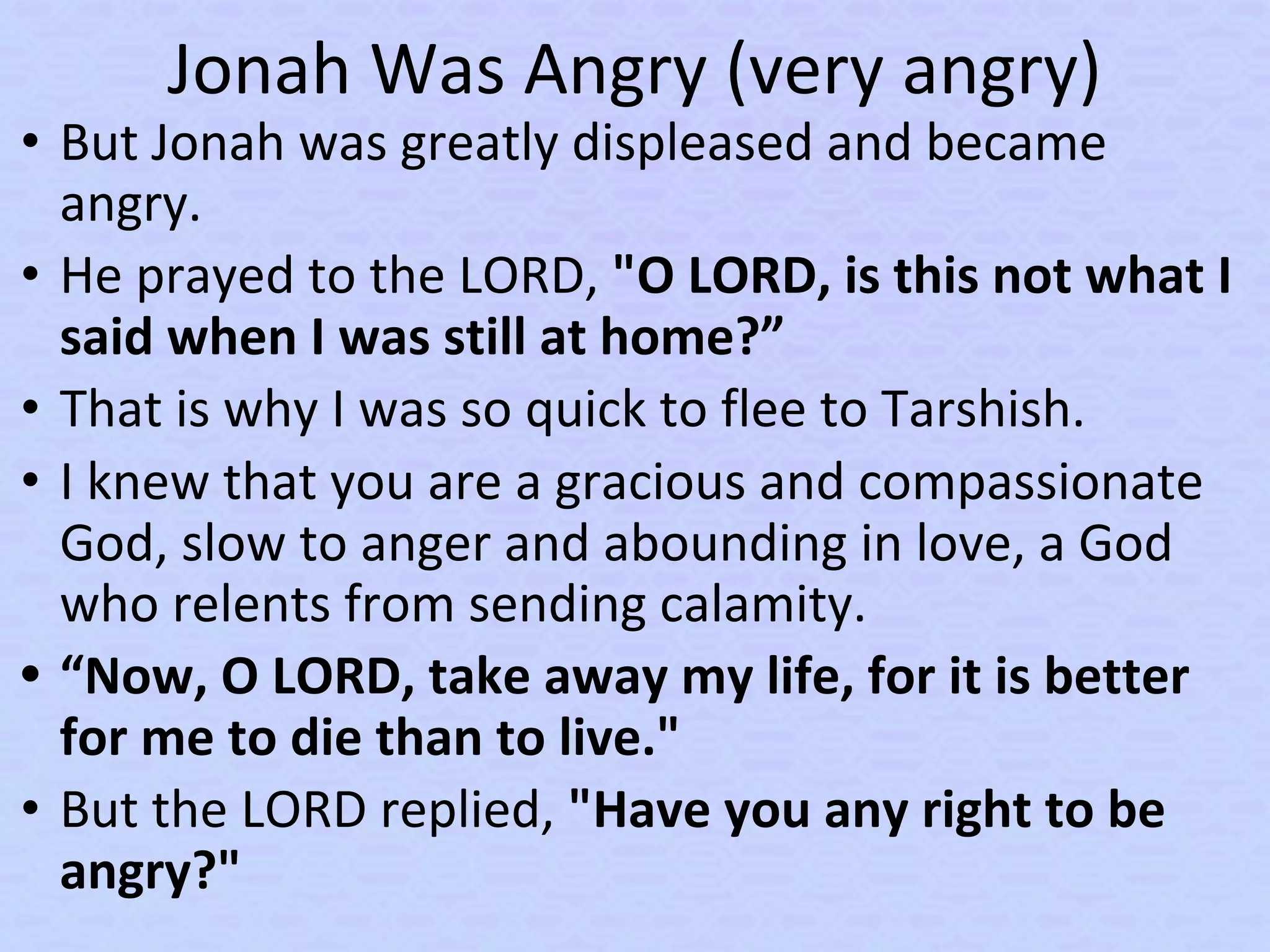 Jonah Was Angry (very angry)
• But Jonah was greatly displeased and became
angry.
• He prayed to the LORD, "O LORD, is this not what I
said when I was still at home?”
• That is why I was so quick to flee to Tarshish.
• I knew that you are a gracious and compassionate
God, slow to anger and abounding in love, a God
who relents from sending calamity.
• “Now, O LORD, take away my life, for it is better
for me to die than to live."
• But the LORD replied, "Have you any right to be
angry?"
 