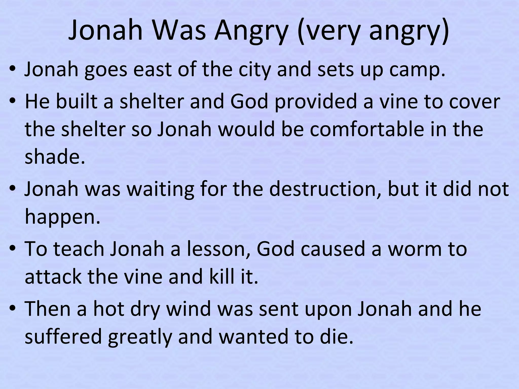 Jonah Was Angry (very angry)
• Jonah goes east of the city and sets up camp.
• He built a shelter and God provided a vine to cover
the shelter so Jonah would be comfortable in the
shade.
• Jonah was waiting for the destruction, but it did not
happen.
• To teach Jonah a lesson, God caused a worm to
attack the vine and kill it.
• Then a hot dry wind was sent upon Jonah and he
suffered greatly and wanted to die.
 