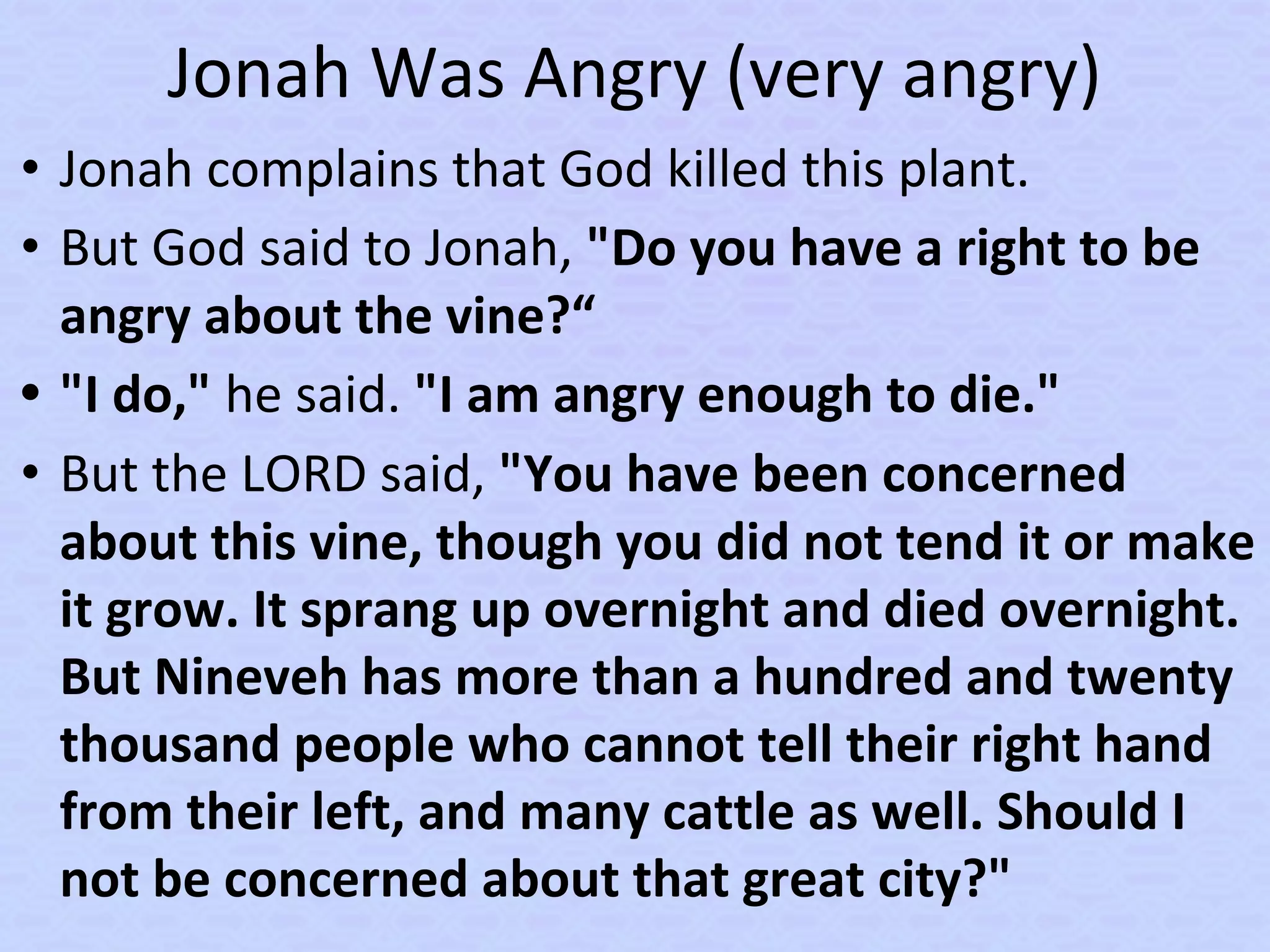 Jonah Was Angry (very angry)
• Jonah complains that God killed this plant.
• But God said to Jonah, "Do you have a right to be
angry about the vine?“
• "I do," he said. "I am angry enough to die."
• But the LORD said, "You have been concerned
about this vine, though you did not tend it or make
it grow. It sprang up overnight and died overnight.
But Nineveh has more than a hundred and twenty
thousand people who cannot tell their right hand
from their left, and many cattle as well. Should I
not be concerned about that great city?"
 
