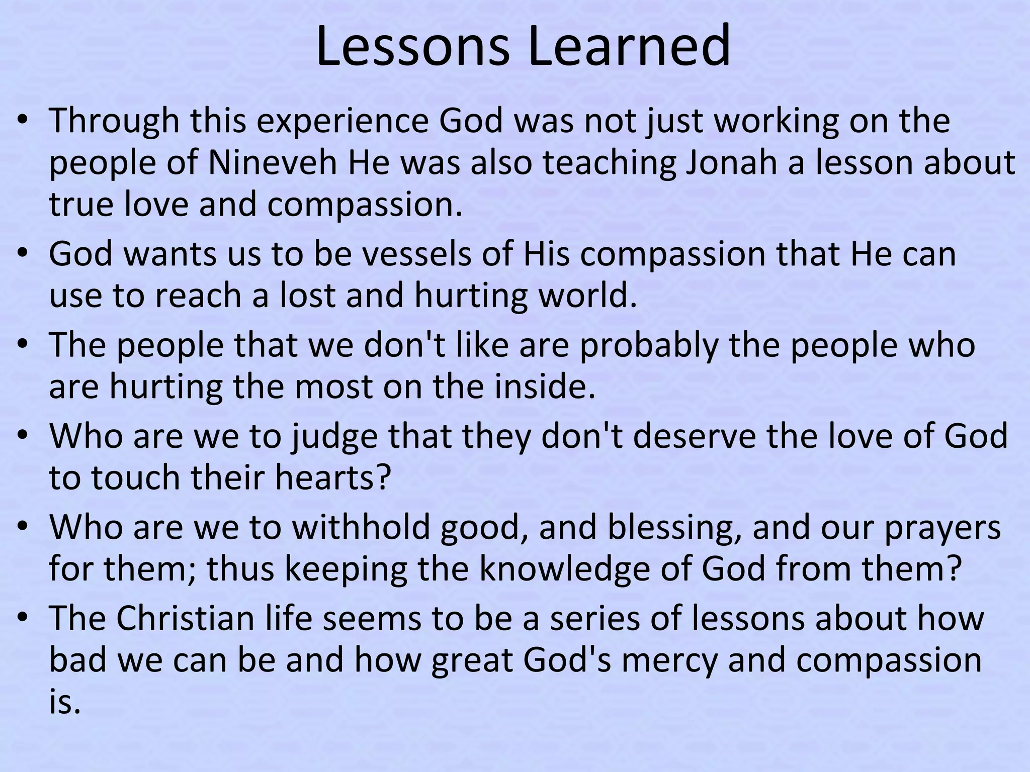 Lessons Learned
• Through this experience God was not just working on the
people of Nineveh He was also teaching Jonah a lesson about
true love and compassion.
• God wants us to be vessels of His compassion that He can
use to reach a lost and hurting world.
• The people that we don't like are probably the people who
are hurting the most on the inside.
• Who are we to judge that they don't deserve the love of God
to touch their hearts?
• Who are we to withhold good, and blessing, and our prayers
for them; thus keeping the knowledge of God from them?
• The Christian life seems to be a series of lessons about how
bad we can be and how great God's mercy and compassion
is.
 