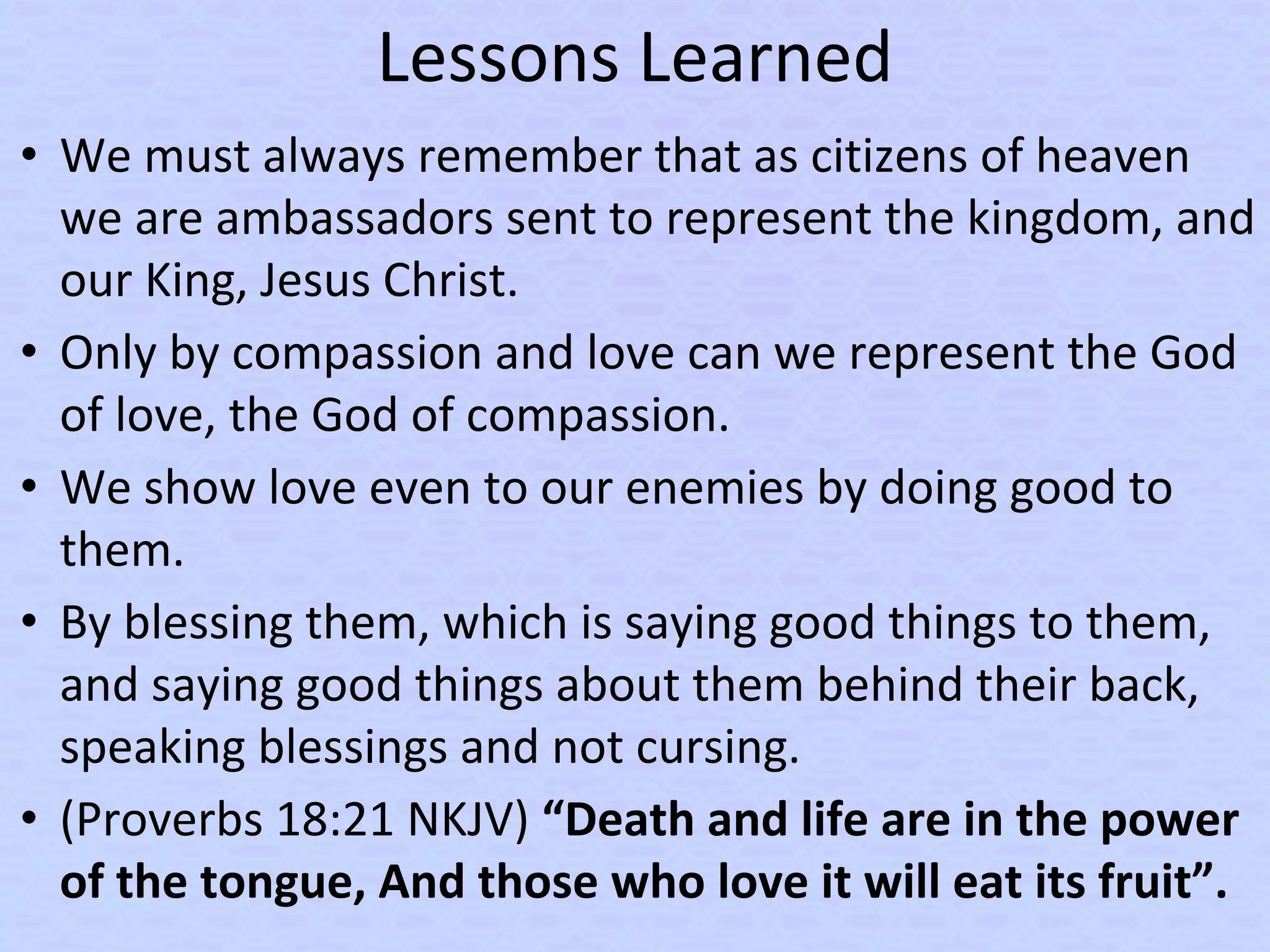 Lessons Learned
• We must always remember that as citizens of heaven
we are ambassadors sent to represent the kingdom, and
our King, Jesus Christ.
• Only by compassion and love can we represent the God
of love, the God of compassion.
• We show love even to our enemies by doing good to
them.
• By blessing them, which is saying good things to them,
and saying good things about them behind their back,
speaking blessings and not cursing.
• (Proverbs 18:21 NKJV) “Death and life are in the power
of the tongue, And those who love it will eat its fruit”.
 
