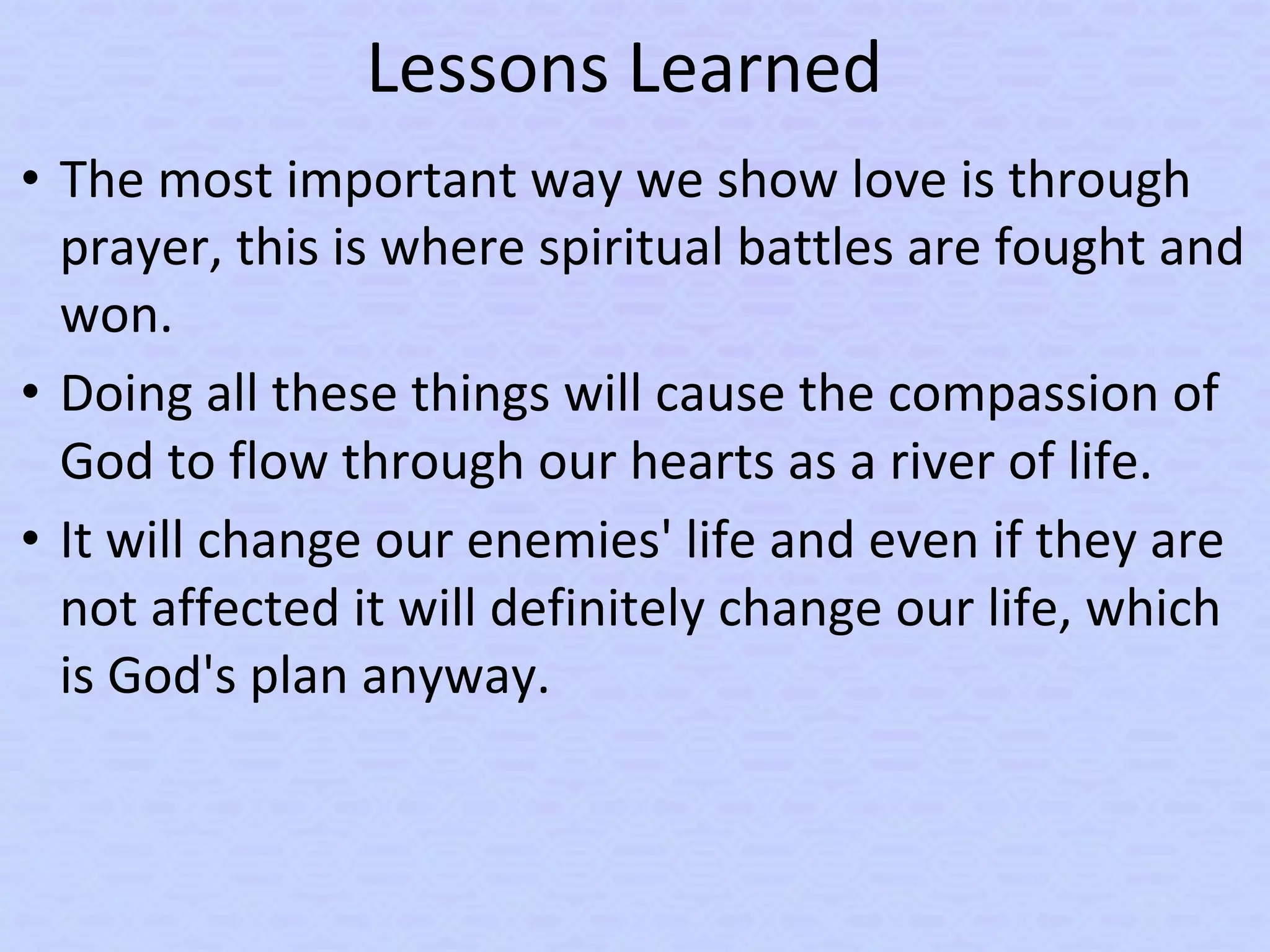 Lessons Learned
• The most important way we show love is through
prayer, this is where spiritual battles are fought and
won.
• Doing all these things will cause the compassion of
God to flow through our hearts as a river of life.
• It will change our enemies' life and even if they are
not affected it will definitely change our life, which
is God's plan anyway.
 
