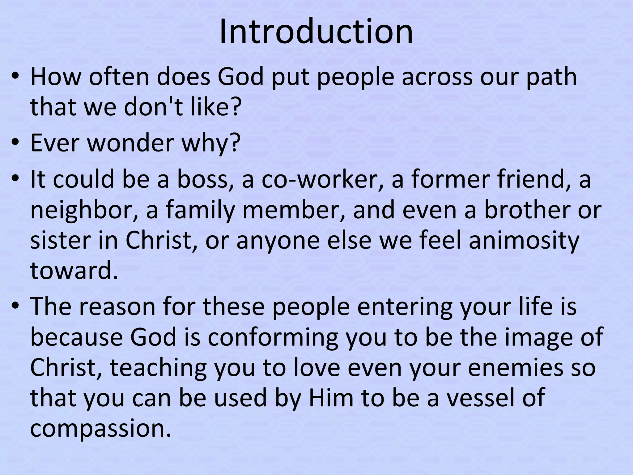 Introduction
• How often does God put people across our path
that we don't like?
• Ever wonder why?
• It could be a boss, a co-worker, a former friend, a
neighbor, a family member, and even a brother or
sister in Christ, or anyone else we feel animosity
toward.
• The reason for these people entering your life is
because God is conforming you to be the image of
Christ, teaching you to love even your enemies so
that you can be used by Him to be a vessel of
compassion.
 