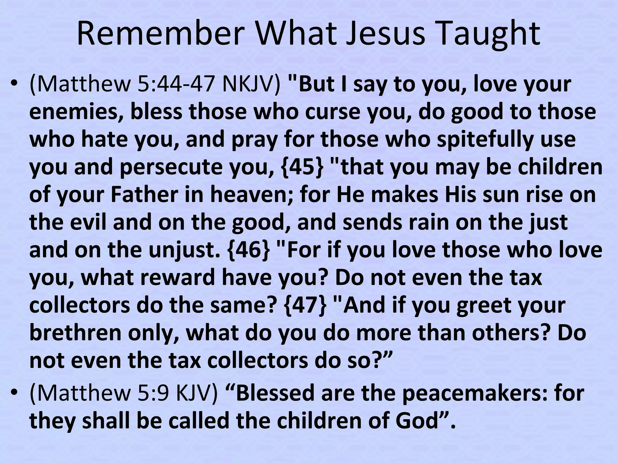 Remember What Jesus Taught
• (Matthew 5:44-47 NKJV) "But I say to you, love your
enemies, bless those who curse you, do good to those
who hate you, and pray for those who spitefully use
you and persecute you, {45} "that you may be children
of your Father in heaven; for He makes His sun rise on
the evil and on the good, and sends rain on the just
and on the unjust. {46} "For if you love those who love
you, what reward have you? Do not even the tax
collectors do the same? {47} "And if you greet your
brethren only, what do you do more than others? Do
not even the tax collectors do so?”
• (Matthew 5:9 KJV) “Blessed are the peacemakers: for
they shall be called the children of God”.
 