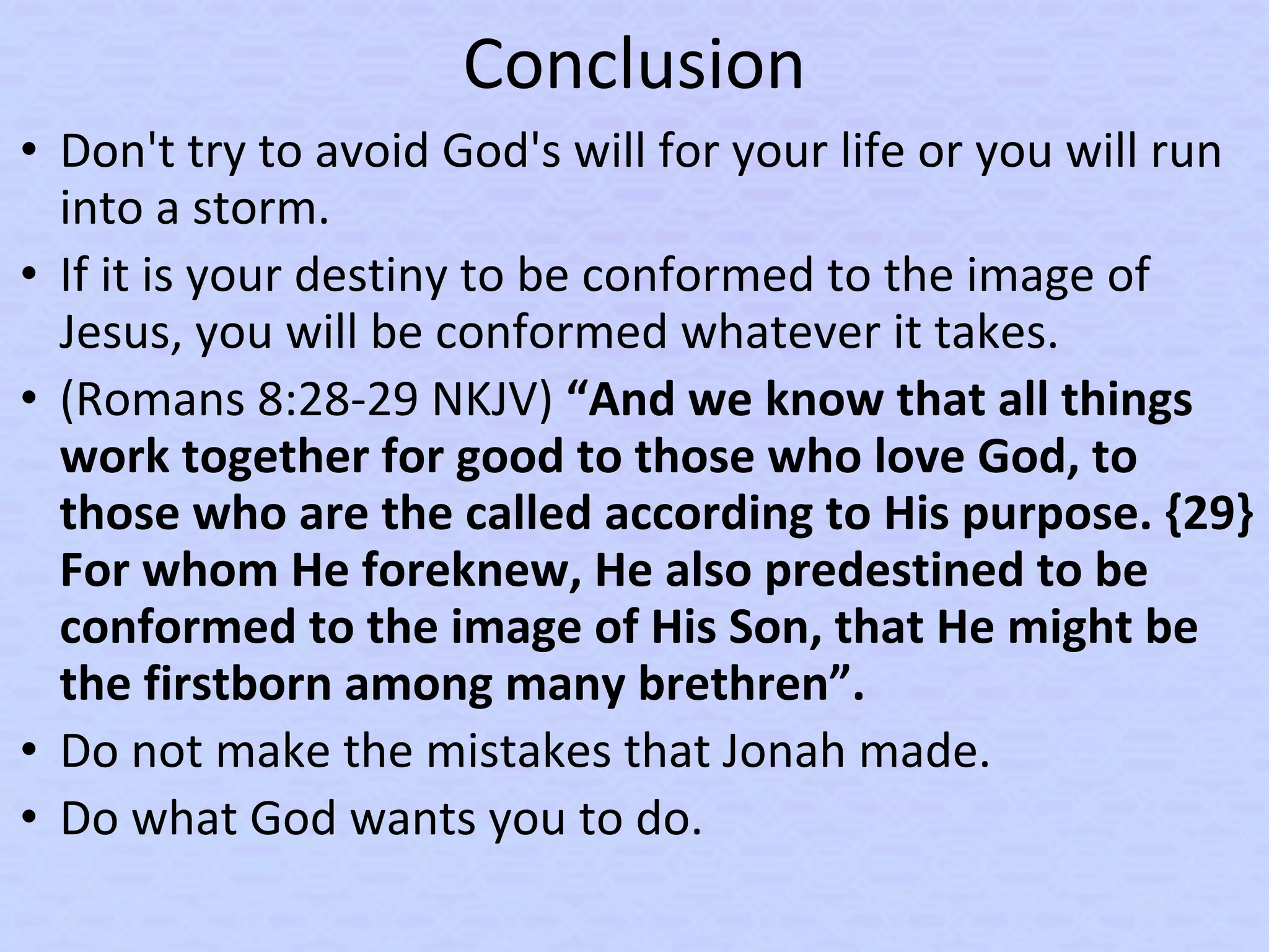 Conclusion
• Don't try to avoid God's will for your life or you will run
into a storm.
• If it is your destiny to be conformed to the image of
Jesus, you will be conformed whatever it takes.
• (Romans 8:28-29 NKJV) “And we know that all things
work together for good to those who love God, to
those who are the called according to His purpose. {29}
For whom He foreknew, He also predestined to be
conformed to the image of His Son, that He might be
the firstborn among many brethren”.
• Do not make the mistakes that Jonah made.
• Do what God wants you to do.
 