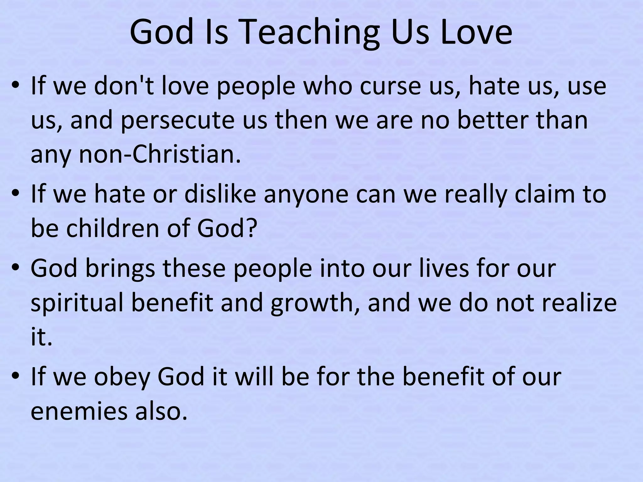 God Is Teaching Us Love
• If we don't love people who curse us, hate us, use
us, and persecute us then we are no better than
any non-Christian.
• If we hate or dislike anyone can we really claim to
be children of God?
• God brings these people into our lives for our
spiritual benefit and growth, and we do not realize
it.
• If we obey God it will be for the benefit of our
enemies also.
 